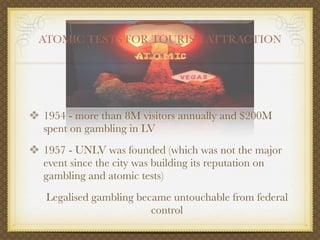 ATOMIC TESTS FOR TOURIST ATTRACTION




❖ 1954 - more than 8M visitors annually and $200M
  spent on gambling in LV
❖ 1957 - UNLV was founded (which was not the major
  event since the city was building its reputation on
  gambling and atomic tests)
   Legalised gambling became untouchable from federal
                         control
 