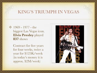 KING’S TRIUMPH IN VEGAS


❖ 1969 - 1977 - the
  biggest Las Vegas icon.
  Elvis Presley played
  837 shows
  Contract for ﬁve years
  for four weeks, twice a
  year for $125K/week
  (in today’s money it is
  approx. $2M/week)
 
