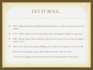LET IT ROLL..


❖ 1966 - billionaire Howard Hughes lobbied legislators to allow corporations to own
    casinos

❖ 1970 - 1980s - dark era for the Las Vegas. Fire and gangster Spilotro’s expansion

❖ 1989 - Mirage. Steve Wynn build the only one for the last 16 years and the biggest
    casino resort

❖ 1998 - Steve Wynn, the famous Bellagio, the world’s most expensive resort, $1,8B

    The new resorts began to grow like mushrooms after rain since then

    “..the time of biggest construction booms and housing bubble in the nation”
 