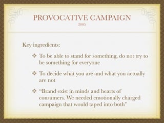 PROVOCATIVE CAMPAIGN
                       2005




Key ingredients:
    ❖ To be able to stand for something, do not try to
       be something for everyone
    ❖ To decide what you are and what you actually
       are not
    ❖ “Brand exist in minds and hearts of
       consumers. We needed emotionally charged
       campaign that would taped into both”
 