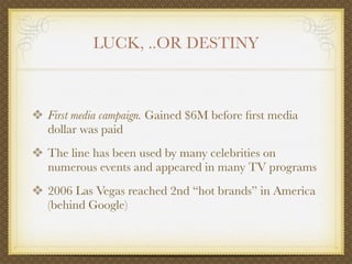 LUCK, ..OR DESTINY



❖ First media campaign. Gained $6M before ﬁrst media
   dollar was paid
❖ The line has been used by many celebrities on
   numerous events and appeared in many TV programs
❖ 2006 Las Vegas reached 2nd “hot brands” in America
   (behind Google)
 