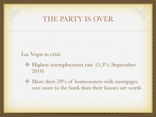 THE PARTY IS OVER



Las Vegas in crisis
 ❖ Highest unemployment rate 15,5% (September
     2010)
 ❖ More then 70% of homeowners with mortgages
     owe more to the bank than their houses are worth
 