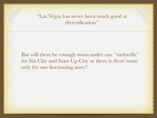 “Las Vegas has never been much good at
                  diversiﬁcation”




But will there be enough room under one “umbrella”
for Sin City and Start Up City or there is there room
only for one fascinating story?
 