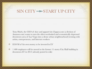 SIN CITY                     START UP CITY



    Tony Hsieh, the CEO of shoe and apparel site Zappos.com (a division of
    Amazon.com) wants to turn the often overlooked and economically depressed
    downtown area of Las Vegas into a dense urban neighbourhood teeming with
    artists, entrepreneurs, and Internet workers

❖ $350 M of his own money to be invested in LV

❖ 1 400 employees will be moved to the former 11 storey City Hall building in
    downtown LV in 2013 (already posted in wiki)
 