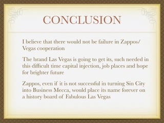 CONCLUSION
I believe that there would not be failure in Zappos/
Vegas cooperation
The brand Las Vegas is going to get its, such needed in
this difﬁcult time capital injection, job places and hope
for brighter future
Zappos, even if it is not successful in turning Sin City
into Business Mecca, would place its name forever on
a history board of Fabulous Las Vegas
 