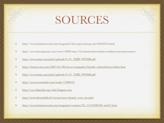 SOURCES
http://www.businessweek.com/magazine/las-vegas-startup-city-02022012.html

http://www.lasvegassun.com/news/2008/may/15/mammoths-mobsters-inﬁnte-amounts-money/

http://www.atme.org/pubs/uploads/9_07_TMD_WWSH.pdf

http://money.cnn.com/2007/01/08/news/companies/brands_winnerslosers/index.htm

http://www.atme.org/pubs/uploads/9_07_TMD_WWSH.pdf

http://www.economist.com/node/17800101

http://en.wikipedia.org/wiki/Zappos.com

http://www.fourmilab.ch/etexts/www/atomic_tests_nevada/

http://www.businessweek.com/magazine/content/05_15/b3928109_mz017.htm
 