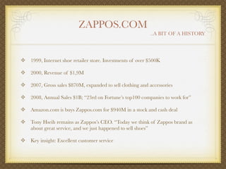ZAPPOS.COM
                                                               ..A BIT OF A HISTORY




❖ 1999, Internet shoe retailer store. Investments of over $500K

❖ 2000, Revenue of $1,9M

❖ 2007, Gross sales $870M, expanded to sell clothing and accessories

❖ 2008, Annual Sales $1B; “23rd on Fortune’s top100 companies to work for”

❖ Amazon.com is buys Zappos.com for $940M in a stock and cash deal

❖ Tony Hseih remains as Zappos’s CEO. “Today we think of Zappos brand as
    about great service, and we just happened to sell shoes”

❖ Key insight: Excellent customer service
 
