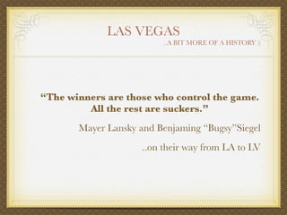 LAS VEGAS
                         ..A BIT MORE OF A HISTORY ))




“The winners are those who control the game.
         All the rest are suckers.”
       Mayer Lansky and Benjaming “Bugsy”Siegel
                    ..on their way from LA to LV
 