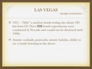 LAS VEGAS
                                       ..”BOMBS AND BOOM” ))



❖ 1951 - “Able” a nuclear bomb testing site about 100
   km from LV. Over 928 bomb experiments were
   conducted in Nevada and would not be disclosed until
   1990s
❖ Atomic cocktails, postcards, atomic hairdos, ability to
   see a bomb bursting in the desert
 