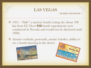 LAS VEGAS
                                       ..”BOMBS AND BOOM” ))



❖ 1951 - “Able” a nuclear bomb testing site about 100
   km from LV. Over 928 bomb experiments were
   conducted in Nevada and would not be disclosed until
   1990s
❖ Atomic cocktails, postcards, atomic hairdos, ability to
   see a bomb bursting in the desert
 