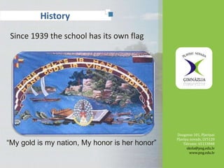 History 
Since 1939 the school has its own flag 
Daugavas 101, Pļaviņas 
Pļaviņu novads, LV5120 
Tālrunis: 65133848 
skola@png.edu.lv 
www.png.edu.lv 
2 
4 
“My gold is my nation, My honor is her honor” 
 