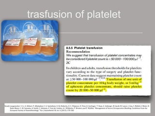 trasfusion of platelet
Kozek-Langenecker, S. A., A. Afshari, P. Albaladejo, C. A. Santullano, E. De Robertis, D. C. Filipescu, D. Fries, K. Gorlinger, T. Haas, G. Imberger, M. Jacob, M. Lance, J. Llau, S. Mallett, J. Meier, N.
Rahe-Meyer, C. M. Samama, A. Smith, C. Solomon, P. Van der Linden, A. J. Wikkelso, P. Wouters and P. Wyffels. "Management of Severe Perioperative Bleeding: Guidelines from the
European Society of Anaesthesiology." Eur J Anaesthesiol 30, no. 6 (2013): 270-382.
 