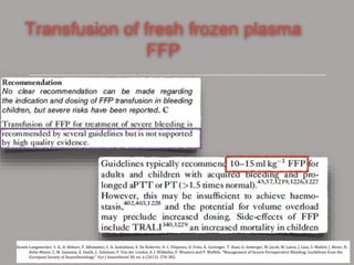 Transfusion of fresh frozen plasma
FFP
Kozek-Langenecker, S. A., A. Afshari, P. Albaladejo, C. A. Santullano, E. De Robertis, D. C. Filipescu, D. Fries, K. Gorlinger, T. Haas, G. Imberger, M. Jacob, M. Lance, J. Llau, S. Mallett, J. Meier, N.
Rahe-Meyer, C. M. Samama, A. Smith, C. Solomon, P. Van der Linden, A. J. Wikkelso, P. Wouters and P. Wyffels. "Management of Severe Perioperative Bleeding: Guidelines from the
European Society of Anaesthesiology." Eur J Anaesthesiol 30, no. 6 (2013): 270-382.
 