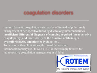 coagulation disorders
routine plasmatic coagulation tests may be of limited help for timely
management of perioperative bleeding due to long turnaround times,
insufficient differential diagnosis of complex acquired intraoperative
coagulopathy, and insensitivity to the function of fibrinogen,
hyperfibrinolysis, and platelet dysfunction .
To overcome these limitations, the use of the rotation
thromboelastometry (ROTEM o TEG ) is increasingly favored for
intraoperative coagulation management in children
 