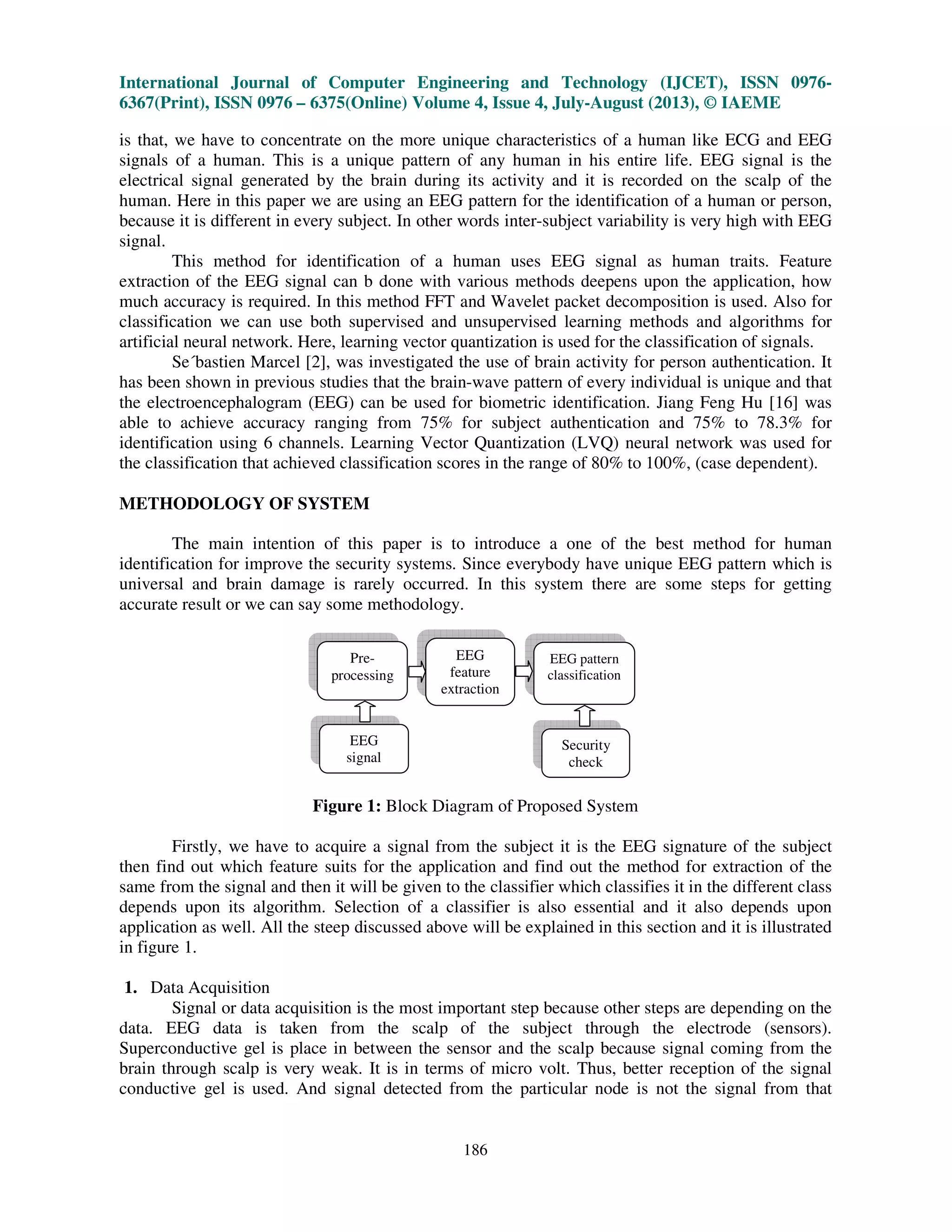 International Journal of Computer Engineering and Technology (IJCET), ISSN 0976-
6367(Print), ISSN 0976 – 6375(Online) Volume 4, Issue 4, July-August (2013), © IAEME
186
is that, we have to concentrate on the more unique characteristics of a human like ECG and EEG
signals of a human. This is a unique pattern of any human in his entire life. EEG signal is the
electrical signal generated by the brain during its activity and it is recorded on the scalp of the
human. Here in this paper we are using an EEG pattern for the identification of a human or person,
because it is different in every subject. In other words inter-subject variability is very high with EEG
signal.
This method for identification of a human uses EEG signal as human traits. Feature
extraction of the EEG signal can b done with various methods deepens upon the application, how
much accuracy is required. In this method FFT and Wavelet packet decomposition is used. Also for
classification we can use both supervised and unsupervised learning methods and algorithms for
artificial neural network. Here, learning vector quantization is used for the classification of signals.
Se´bastien Marcel [2], was investigated the use of brain activity for person authentication. It
has been shown in previous studies that the brain-wave pattern of every individual is unique and that
the electroencephalogram (EEG) can be used for biometric identification. Jiang Feng Hu [16] was
able to achieve accuracy ranging from 75% for subject authentication and 75% to 78.3% for
identification using 6 channels. Learning Vector Quantization (LVQ) neural network was used for
the classification that achieved classification scores in the range of 80% to 100%, (case dependent).
METHODOLOGY OF SYSTEM
The main intention of this paper is to introduce a one of the best method for human
identification for improve the security systems. Since everybody have unique EEG pattern which is
universal and brain damage is rarely occurred. In this system there are some steps for getting
accurate result or we can say some methodology.
Figure 1: Block Diagram of Proposed System
Firstly, we have to acquire a signal from the subject it is the EEG signature of the subject
then find out which feature suits for the application and find out the method for extraction of the
same from the signal and then it will be given to the classifier which classifies it in the different class
depends upon its algorithm. Selection of a classifier is also essential and it also depends upon
application as well. All the steep discussed above will be explained in this section and it is illustrated
in figure 1.
1. Data Acquisition
Signal or data acquisition is the most important step because other steps are depending on the
data. EEG data is taken from the scalp of the subject through the electrode (sensors).
Superconductive gel is place in between the sensor and the scalp because signal coming from the
brain through scalp is very weak. It is in terms of micro volt. Thus, better reception of the signal
conductive gel is used. And signal detected from the particular node is not the signal from that
EEG
signal
Pre-
processing
Security
check
EEG
feature
extraction
EEG pattern
classification
 