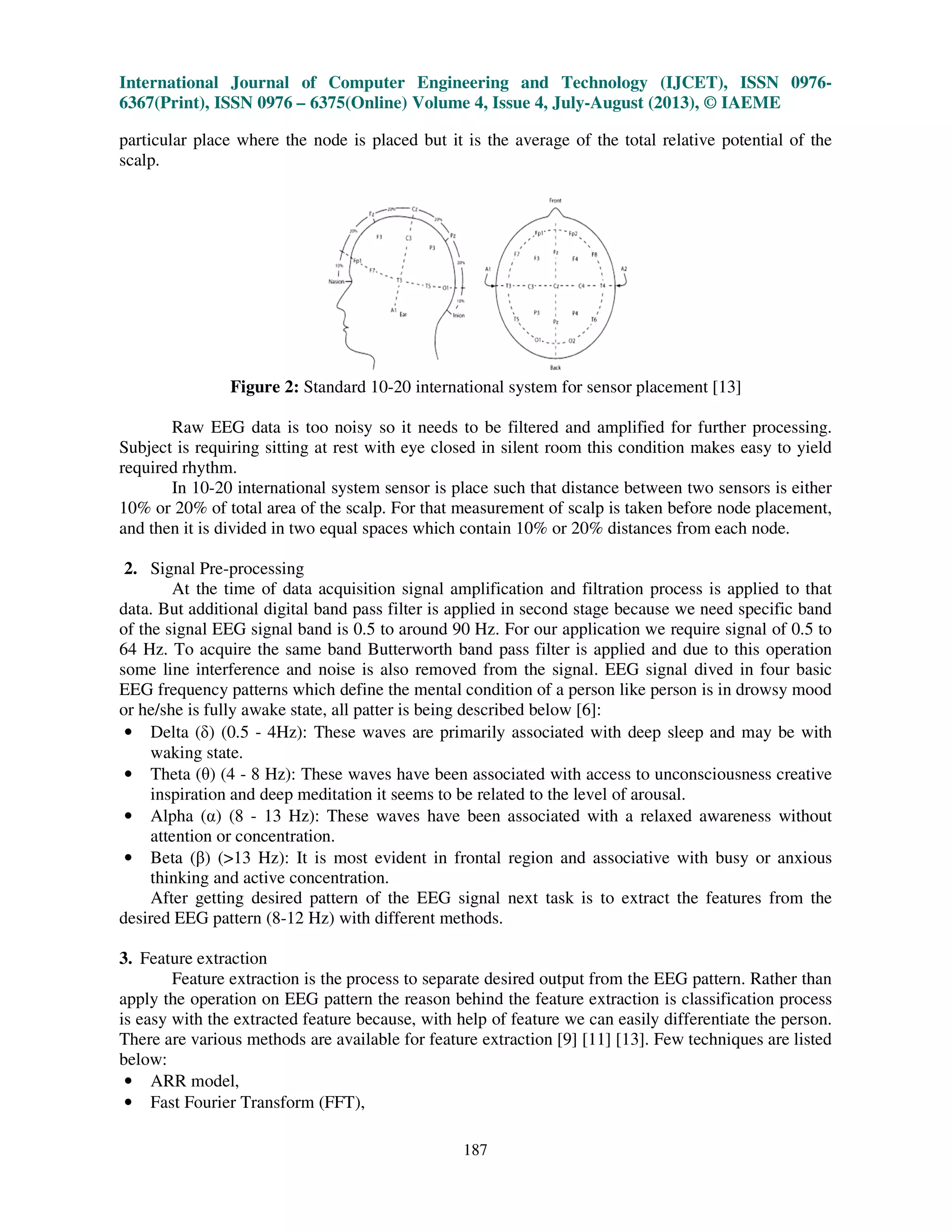 International Journal of Computer Engineering and Technology (IJCET), ISSN 0976-
6367(Print), ISSN 0976 – 6375(Online) Volume 4, Issue 4, July-August (2013), © IAEME
187
particular place where the node is placed but it is the average of the total relative potential of the
scalp.
Figure 2: Standard 10-20 international system for sensor placement [13]
Raw EEG data is too noisy so it needs to be filtered and amplified for further processing.
Subject is requiring sitting at rest with eye closed in silent room this condition makes easy to yield
required rhythm.
In 10-20 international system sensor is place such that distance between two sensors is either
10% or 20% of total area of the scalp. For that measurement of scalp is taken before node placement,
and then it is divided in two equal spaces which contain 10% or 20% distances from each node.
2. Signal Pre-processing
At the time of data acquisition signal amplification and filtration process is applied to that
data. But additional digital band pass filter is applied in second stage because we need specific band
of the signal EEG signal band is 0.5 to around 90 Hz. For our application we require signal of 0.5 to
64 Hz. To acquire the same band Butterworth band pass filter is applied and due to this operation
some line interference and noise is also removed from the signal. EEG signal dived in four basic
EEG frequency patterns which define the mental condition of a person like person is in drowsy mood
or he/she is fully awake state, all patter is being described below [6]:
• Delta ( ) (0.5 - 4Hz): These waves are primarily associated with deep sleep and may be with
waking state.
• Theta (θ) (4 - 8 Hz): These waves have been associated with access to unconsciousness creative
inspiration and deep meditation it seems to be related to the level of arousal.
• Alpha ( ) (8 - 13 Hz): These waves have been associated with a relaxed awareness without
attention or concentration.
• Beta (β) (>13 Hz): It is most evident in frontal region and associative with busy or anxious
thinking and active concentration.
After getting desired pattern of the EEG signal next task is to extract the features from the
desired EEG pattern (8-12 Hz) with different methods.
3. Feature extraction
Feature extraction is the process to separate desired output from the EEG pattern. Rather than
apply the operation on EEG pattern the reason behind the feature extraction is classification process
is easy with the extracted feature because, with help of feature we can easily differentiate the person.
There are various methods are available for feature extraction [9] [11] [13]. Few techniques are listed
below:
• ARR model,
• Fast Fourier Transform (FFT),
 