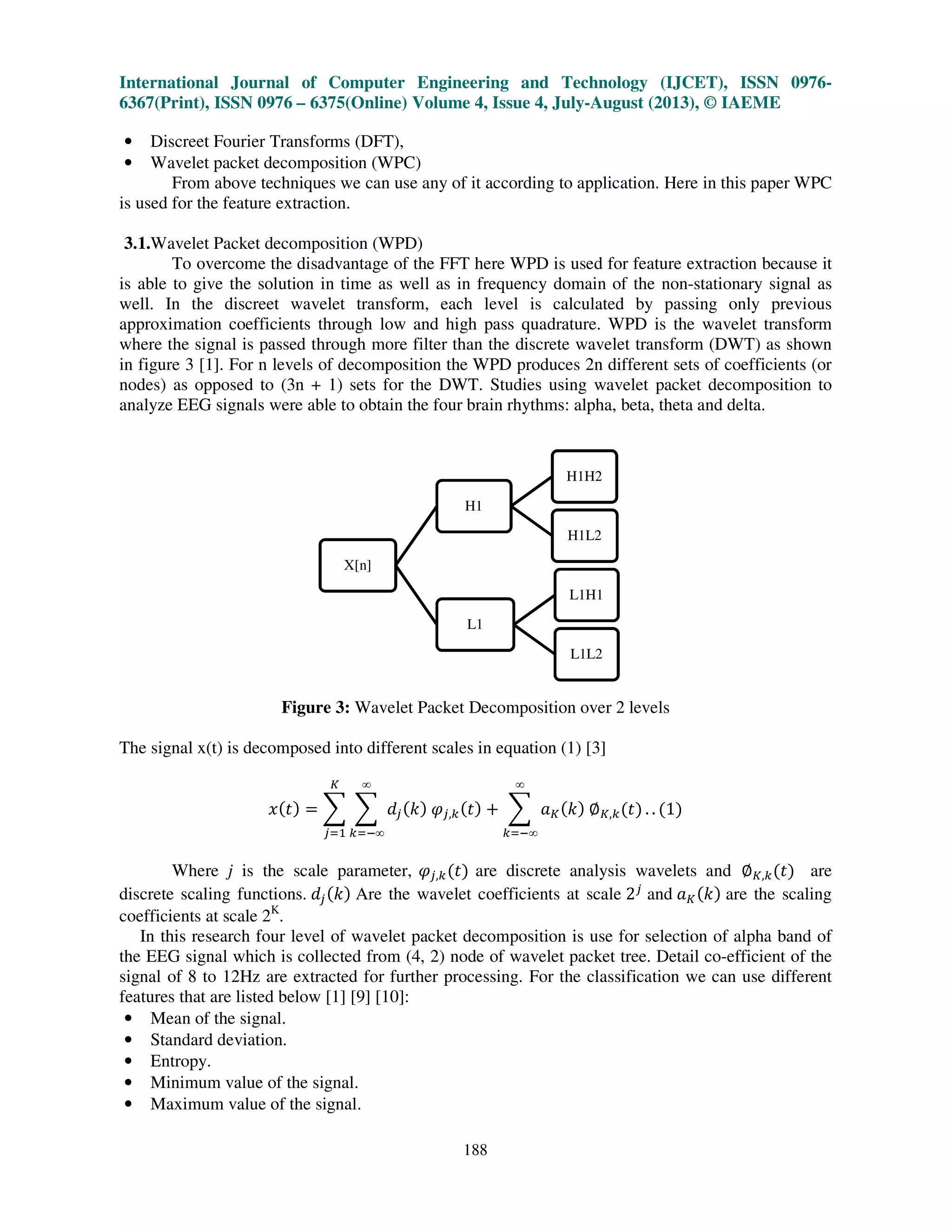 International Journal of Computer Engineering and Technology (IJCET), ISSN 0976-
6367(Print), ISSN 0976 – 6375(Online) Volume 4, Issue 4, July-August (2013), © IAEME
188
• Discreet Fourier Transforms (DFT),
• Wavelet packet decomposition (WPC)
From above techniques we can use any of it according to application. Here in this paper WPC
is used for the feature extraction.
3.1.Wavelet Packet decomposition (WPD)
To overcome the disadvantage of the FFT here WPD is used for feature extraction because it
is able to give the solution in time as well as in frequency domain of the non-stationary signal as
well. In the discreet wavelet transform, each level is calculated by passing only previous
approximation coefficients through low and high pass quadrature. WPD is the wavelet transform
where the signal is passed through more filter than the discrete wavelet transform (DWT) as shown
in figure 3 [1]. For n levels of decomposition the WPD produces 2n different sets of coefficients (or
nodes) as opposed to (3n + 1) sets for the DWT. Studies using wavelet packet decomposition to
analyze EEG signals were able to obtain the four brain rhythms: alpha, beta, theta and delta.
Figure 3: Wavelet Packet Decomposition over 2 levels
The signal x(t) is decomposed into different scales in equation (1) [3]
‫ݔ‬ሺ‫ݐ‬ሻ ൌ ෍ ෍ ݀௝ሺ݇ሻ ߮௝,௞ሺ‫ݐ‬ሻ ൅ ෍ ܽ௄ሺ݇ሻ ‫׎‬௄,௞ሺ‫ݐ‬ሻ
∞
௞ୀି∞
∞
௞ୀି∞
௄
௝ୀଵ
. . ሺ1ሻ
Where j is the scale parameter, ߮௝,௞ሺ‫ݐ‬ሻ are discrete analysis wavelets and ‫׎‬௄,௞ሺ‫ݐ‬ሻ are
discrete scaling functions. ݀௝ሺ݇ሻ Are the wavelet coefficients at scale 2௝
and ܽ௄ሺ݇ሻ are the scaling
coefficients at scale 2K
.
In this research four level of wavelet packet decomposition is use for selection of alpha band of
the EEG signal which is collected from (4, 2) node of wavelet packet tree. Detail co-efficient of the
signal of 8 to 12Hz are extracted for further processing. For the classification we can use different
features that are listed below [1] [9] [10]:
• Mean of the signal.
• Standard deviation.
• Entropy.
• Minimum value of the signal.
• Maximum value of the signal.
X[n]
H1
H1H2
H1L2
L1
L1H1
L1L2
 