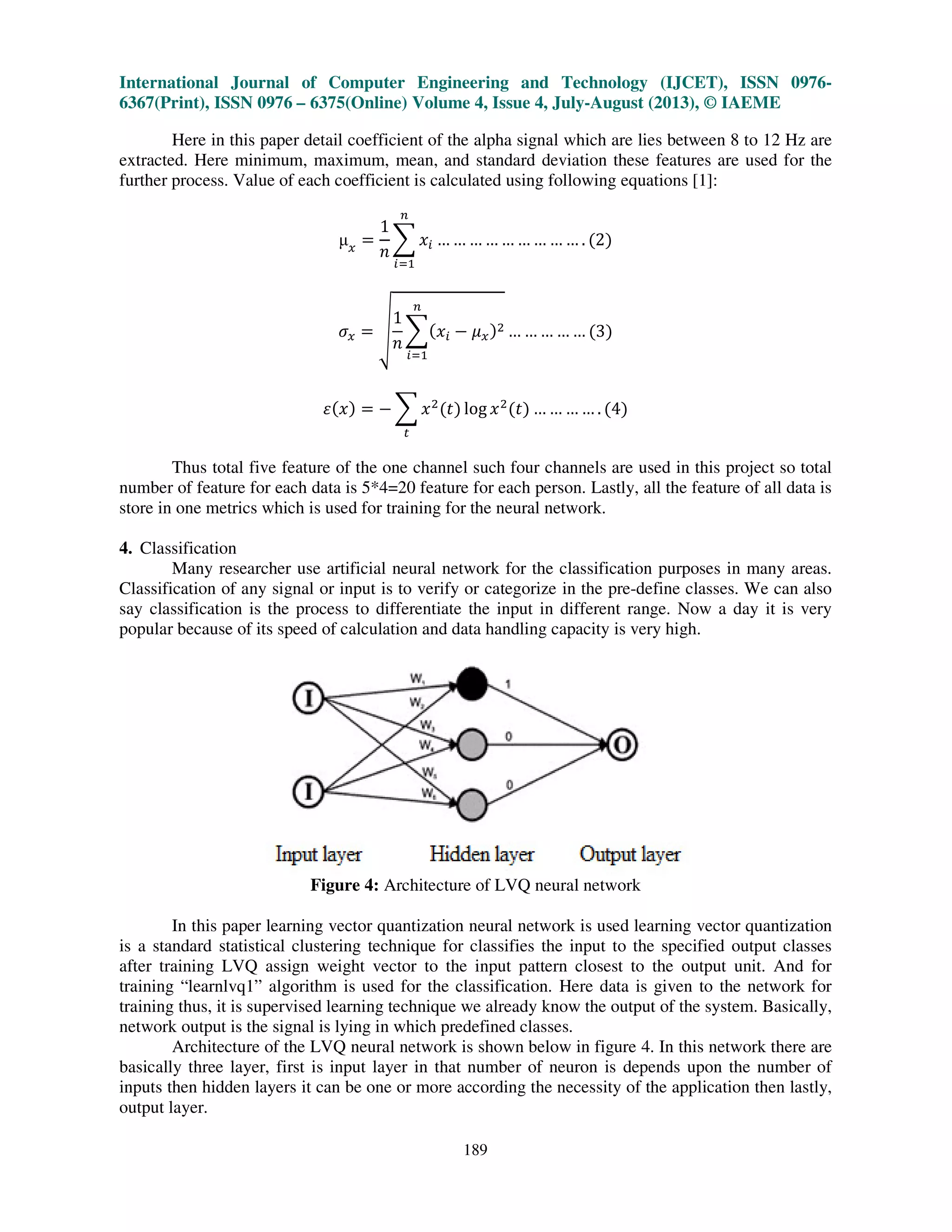 International Journal of Computer Engineering and Technology (IJCET), ISSN 0976-
6367(Print), ISSN 0976 – 6375(Online) Volume 4, Issue 4, July-August (2013), © IAEME
189
Here in this paper detail coefficient of the alpha signal which are lies between 8 to 12 Hz are
extracted. Here minimum, maximum, mean, and standard deviation these features are used for the
further process. Value of each coefficient is calculated using following equations [1]:
µ௫
ൌ
1
݊
෍ ‫ݔ‬௜
௡
௜ୀଵ
… … … … … … … … … . ሺ2ሻ
ߪ௫ ൌ ඩ
1
݊
෍ሺ‫ݔ‬௜ െ ߤ௫ሻଶ
௡
௜ୀଵ
… … … … … ሺ3ሻ
ߝሺ‫ݔ‬ሻ ൌ െ ෍ ‫ݔ‬ଶ
ሺ‫ݐ‬ሻ log ‫ݔ‬ଶ
ሺ‫ݐ‬ሻ
௧
… … … … . ሺ4ሻ
Thus total five feature of the one channel such four channels are used in this project so total
number of feature for each data is 5*4=20 feature for each person. Lastly, all the feature of all data is
store in one metrics which is used for training for the neural network.
4. Classification
Many researcher use artificial neural network for the classification purposes in many areas.
Classification of any signal or input is to verify or categorize in the pre-define classes. We can also
say classification is the process to differentiate the input in different range. Now a day it is very
popular because of its speed of calculation and data handling capacity is very high.
Figure 4: Architecture of LVQ neural network
In this paper learning vector quantization neural network is used learning vector quantization
is a standard statistical clustering technique for classifies the input to the specified output classes
after training LVQ assign weight vector to the input pattern closest to the output unit. And for
training “learnlvq1” algorithm is used for the classification. Here data is given to the network for
training thus, it is supervised learning technique we already know the output of the system. Basically,
network output is the signal is lying in which predefined classes.
Architecture of the LVQ neural network is shown below in figure 4. In this network there are
basically three layer, first is input layer in that number of neuron is depends upon the number of
inputs then hidden layers it can be one or more according the necessity of the application then lastly,
output layer.
 