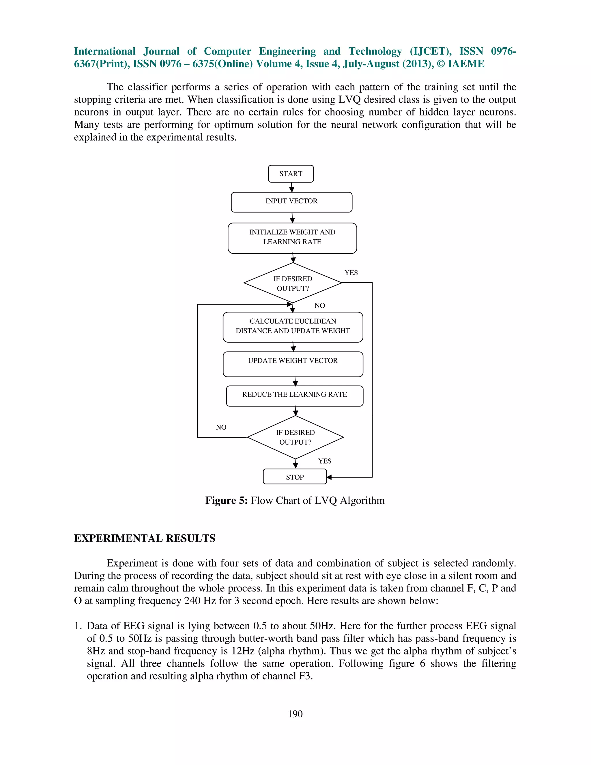 International Journal of Computer Engineering and Technology (IJCET), ISSN 0976-
6367(Print), ISSN 0976 – 6375(Online) Volume 4, Issue 4, July-August (2013), © IAEME
190
The classifier performs a series of operation with each pattern of the training set until the
stopping criteria are met. When classification is done using LVQ desired class is given to the output
neurons in output layer. There are no certain rules for choosing number of hidden layer neurons.
Many tests are performing for optimum solution for the neural network configuration that will be
explained in the experimental results.
Figure 5: Flow Chart of LVQ Algorithm
EXPERIMENTAL RESULTS
Experiment is done with four sets of data and combination of subject is selected randomly.
During the process of recording the data, subject should sit at rest with eye close in a silent room and
remain calm throughout the whole process. In this experiment data is taken from channel F, C, P and
O at sampling frequency 240 Hz for 3 second epoch. Here results are shown below:
1. Data of EEG signal is lying between 0.5 to about 50Hz. Here for the further process EEG signal
of 0.5 to 50Hz is passing through butter-worth band pass filter which has pass-band frequency is
8Hz and stop-band frequency is 12Hz (alpha rhythm). Thus we get the alpha rhythm of subject’s
signal. All three channels follow the same operation. Following figure 6 shows the filtering
operation and resulting alpha rhythm of channel F3.
START
STOP
INITIALIZE WEIGHT AND
LEARNING RATE
REDUCE THE LEARNING RATE
CALCULATE EUCLIDEAN
DISTANCE AND UPDATE WEIGHT
INPUT VECTOR
IF DESIRED
OUTPUT?
IF DESIRED
OUTPUT?
UPDATE WEIGHT VECTOR
YES
YES
NO
NO
 