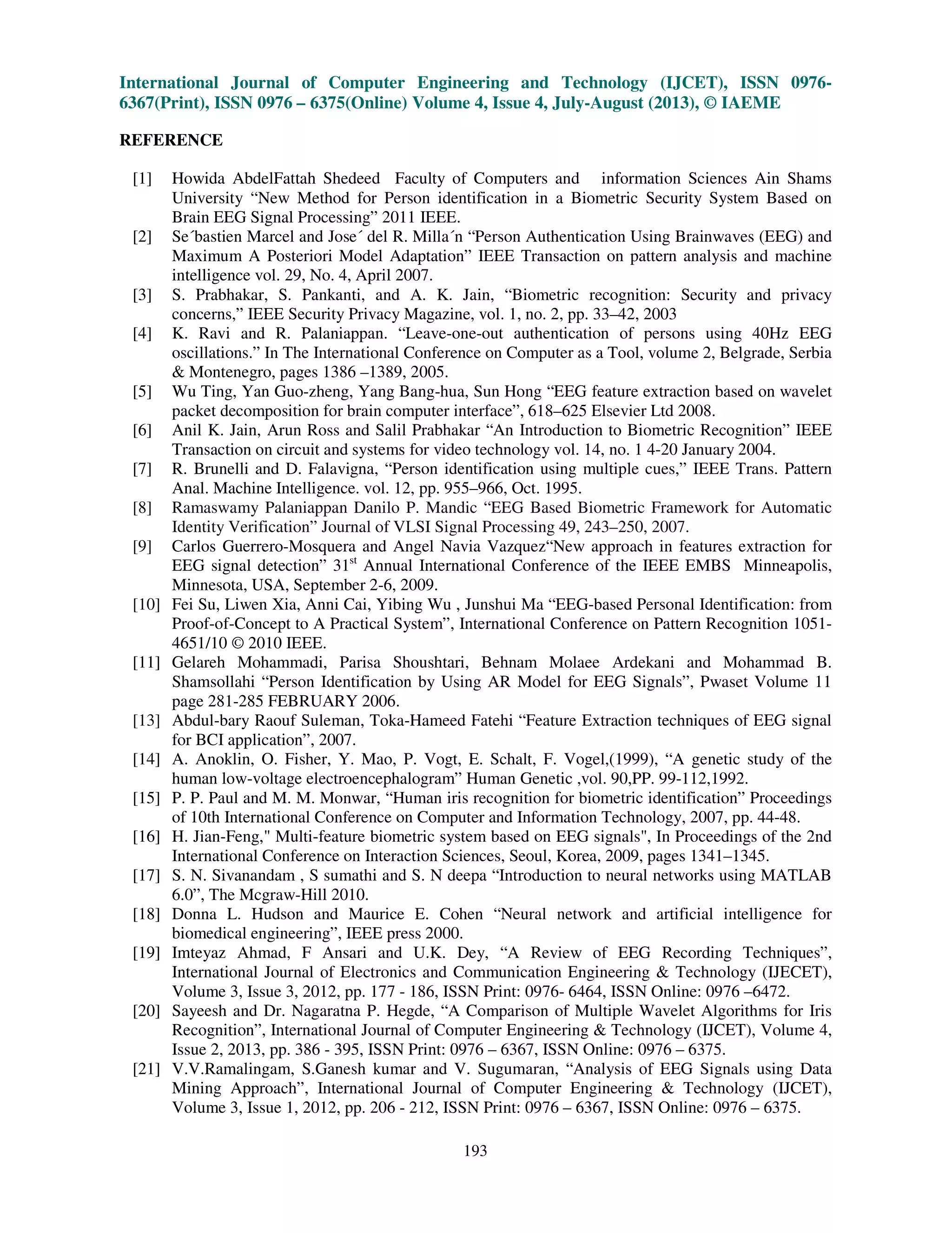 International Journal of Computer Engineering and Technology (IJCET), ISSN 0976-
6367(Print), ISSN 0976 – 6375(Online) Volume 4, Issue 4, July-August (2013), © IAEME
193
REFERENCE
[1] Howida AbdelFattah Shedeed Faculty of Computers and information Sciences Ain Shams
University “New Method for Person identification in a Biometric Security System Based on
Brain EEG Signal Processing” 2011 IEEE.
[2] Se´bastien Marcel and Jose´ del R. Milla´n “Person Authentication Using Brainwaves (EEG) and
Maximum A Posteriori Model Adaptation” IEEE Transaction on pattern analysis and machine
intelligence vol. 29, No. 4, April 2007.
[3] S. Prabhakar, S. Pankanti, and A. K. Jain, “Biometric recognition: Security and privacy
concerns,” IEEE Security Privacy Magazine, vol. 1, no. 2, pp. 33–42, 2003
[4] K. Ravi and R. Palaniappan. “Leave-one-out authentication of persons using 40Hz EEG
oscillations.” In The International Conference on Computer as a Tool, volume 2, Belgrade, Serbia
& Montenegro, pages 1386 –1389, 2005.
[5] Wu Ting, Yan Guo-zheng, Yang Bang-hua, Sun Hong “EEG feature extraction based on wavelet
packet decomposition for brain computer interface”, 618–625 Elsevier Ltd 2008.
[6] Anil K. Jain, Arun Ross and Salil Prabhakar “An Introduction to Biometric Recognition” IEEE
Transaction on circuit and systems for video technology vol. 14, no. 1 4-20 January 2004.
[7] R. Brunelli and D. Falavigna, “Person identification using multiple cues,” IEEE Trans. Pattern
Anal. Machine Intelligence. vol. 12, pp. 955–966, Oct. 1995.
[8] Ramaswamy Palaniappan Danilo P. Mandic “EEG Based Biometric Framework for Automatic
Identity Verification” Journal of VLSI Signal Processing 49, 243–250, 2007.
[9] Carlos Guerrero-Mosquera and Angel Navia Vazquez“New approach in features extraction for
EEG signal detection” 31st
Annual International Conference of the IEEE EMBS Minneapolis,
Minnesota, USA, September 2-6, 2009.
[10] Fei Su, Liwen Xia, Anni Cai, Yibing Wu , Junshui Ma “EEG-based Personal Identification: from
Proof-of-Concept to A Practical System”, International Conference on Pattern Recognition 1051-
4651/10 © 2010 IEEE.
[11] Gelareh Mohammadi, Parisa Shoushtari, Behnam Molaee Ardekani and Mohammad B.
Shamsollahi “Person Identification by Using AR Model for EEG Signals”, Pwaset Volume 11
page 281-285 FEBRUARY 2006.
[13] Abdul-bary Raouf Suleman, Toka-Hameed Fatehi “Feature Extraction techniques of EEG signal
for BCI application”, 2007.
[14] A. Anoklin, O. Fisher, Y. Mao, P. Vogt, E. Schalt, F. Vogel,(1999), “A genetic study of the
human low-voltage electroencephalogram” Human Genetic ,vol. 90,PP. 99-112,1992.
[15] P. P. Paul and M. M. Monwar, “Human iris recognition for biometric identification” Proceedings
of 10th International Conference on Computer and Information Technology, 2007, pp. 44-48.
[16] H. Jian-Feng," Multi-feature biometric system based on EEG signals", In Proceedings of the 2nd
International Conference on Interaction Sciences, Seoul, Korea, 2009, pages 1341–1345.
[17] S. N. Sivanandam , S sumathi and S. N deepa “Introduction to neural networks using MATLAB
6.0”, The Mcgraw-Hill 2010.
[18] Donna L. Hudson and Maurice E. Cohen “Neural network and artificial intelligence for
biomedical engineering”, IEEE press 2000.
[19] Imteyaz Ahmad, F Ansari and U.K. Dey, “A Review of EEG Recording Techniques”,
International Journal of Electronics and Communication Engineering & Technology (IJECET),
Volume 3, Issue 3, 2012, pp. 177 - 186, ISSN Print: 0976- 6464, ISSN Online: 0976 –6472.
[20] Sayeesh and Dr. Nagaratna P. Hegde, “A Comparison of Multiple Wavelet Algorithms for Iris
Recognition”, International Journal of Computer Engineering & Technology (IJCET), Volume 4,
Issue 2, 2013, pp. 386 - 395, ISSN Print: 0976 – 6367, ISSN Online: 0976 – 6375.
[21] V.V.Ramalingam, S.Ganesh kumar and V. Sugumaran, “Analysis of EEG Signals using Data
Mining Approach”, International Journal of Computer Engineering & Technology (IJCET),
Volume 3, Issue 1, 2012, pp. 206 - 212, ISSN Print: 0976 – 6367, ISSN Online: 0976 – 6375.
 