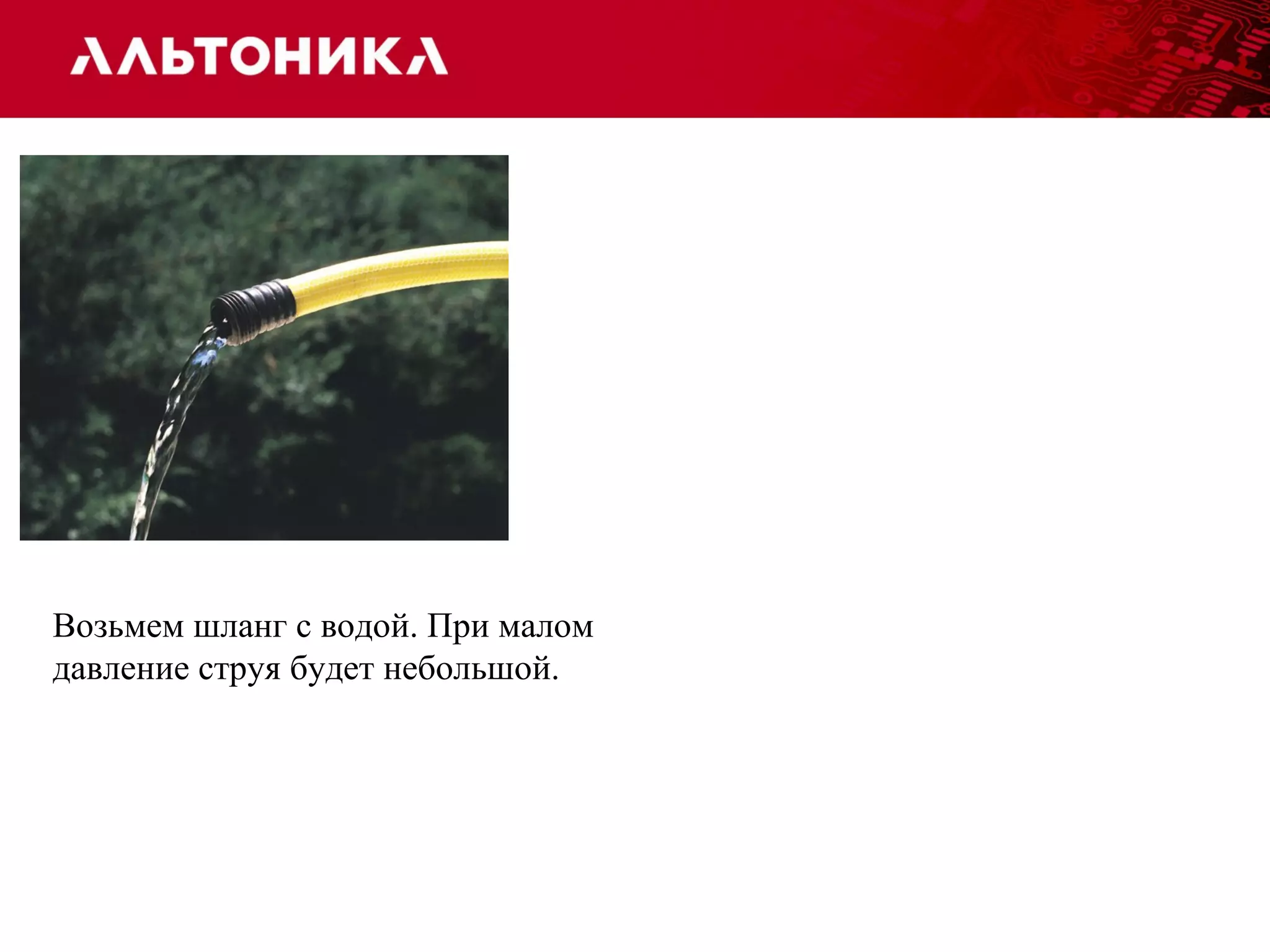 Возьмем шланг с водой. При малом 
давление струя будет небольшой. 
 