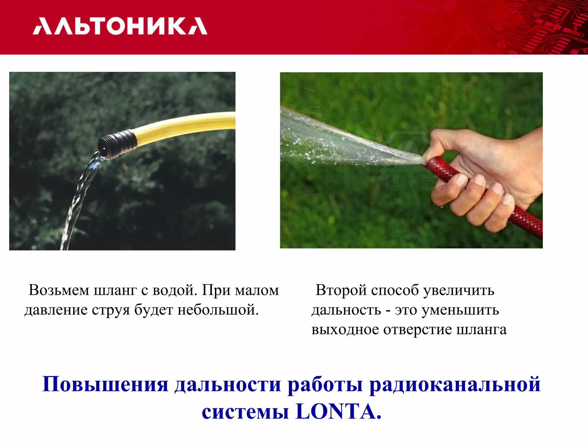 Второй способ увеличить 
дальность - это уменьшить 
выходное отверстие шланга 
Возьмем шланг с водой. При малом 
давление струя будет небольшой. 
Повышения дальности работы радиоканальной 
системы LONTA. 
 