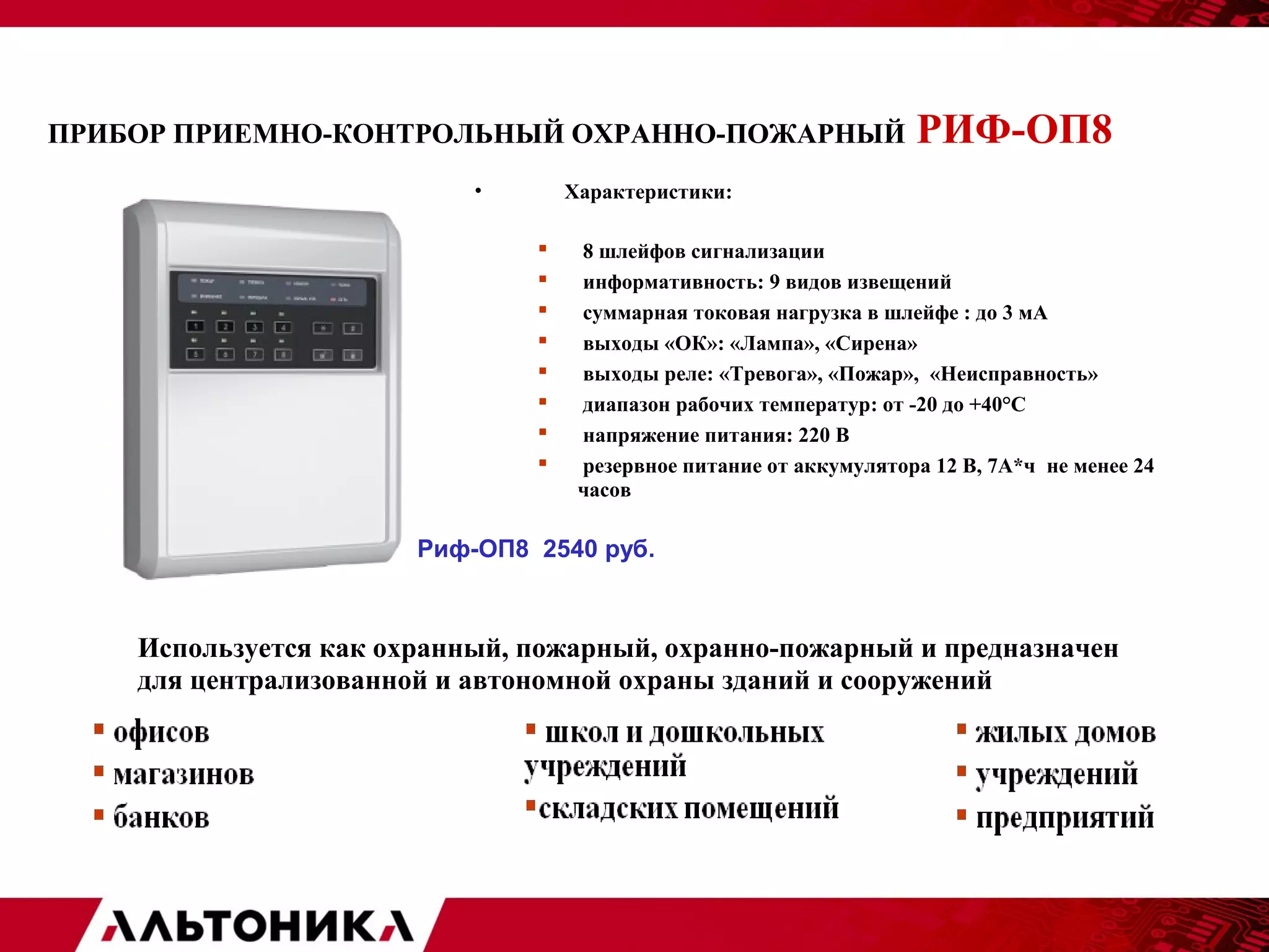 ПРИБОР ПРИЕМНО-КОНТРОЛЬНЫЙ ОХРАННО-ПОЖАРНЫЙ РИФ-ОП8 
• Характеристики: 
 8 шлейфов сигнализации 
 информативность: 9 видов извещений 
 суммарная токовая нагрузка в шлейфе : до 3 мА 
 выходы «ОК»: «Лампа», «Сирена» 
 выходы реле: «Тревога», «Пожар», «Неисправность» 
 диапазон рабочих температур: от -20 до +40°С 
 напряжение питания: 220 В 
 резервное питание от аккумулятора 12 В, 7А*ч не менее 24 
часов 
Риф-ОП8 2540 руб. 
Используется как охранный, пожарный, охранно-пожарный и предназначен 
для централизованной и автономной охраны зданий и сооружений 
 