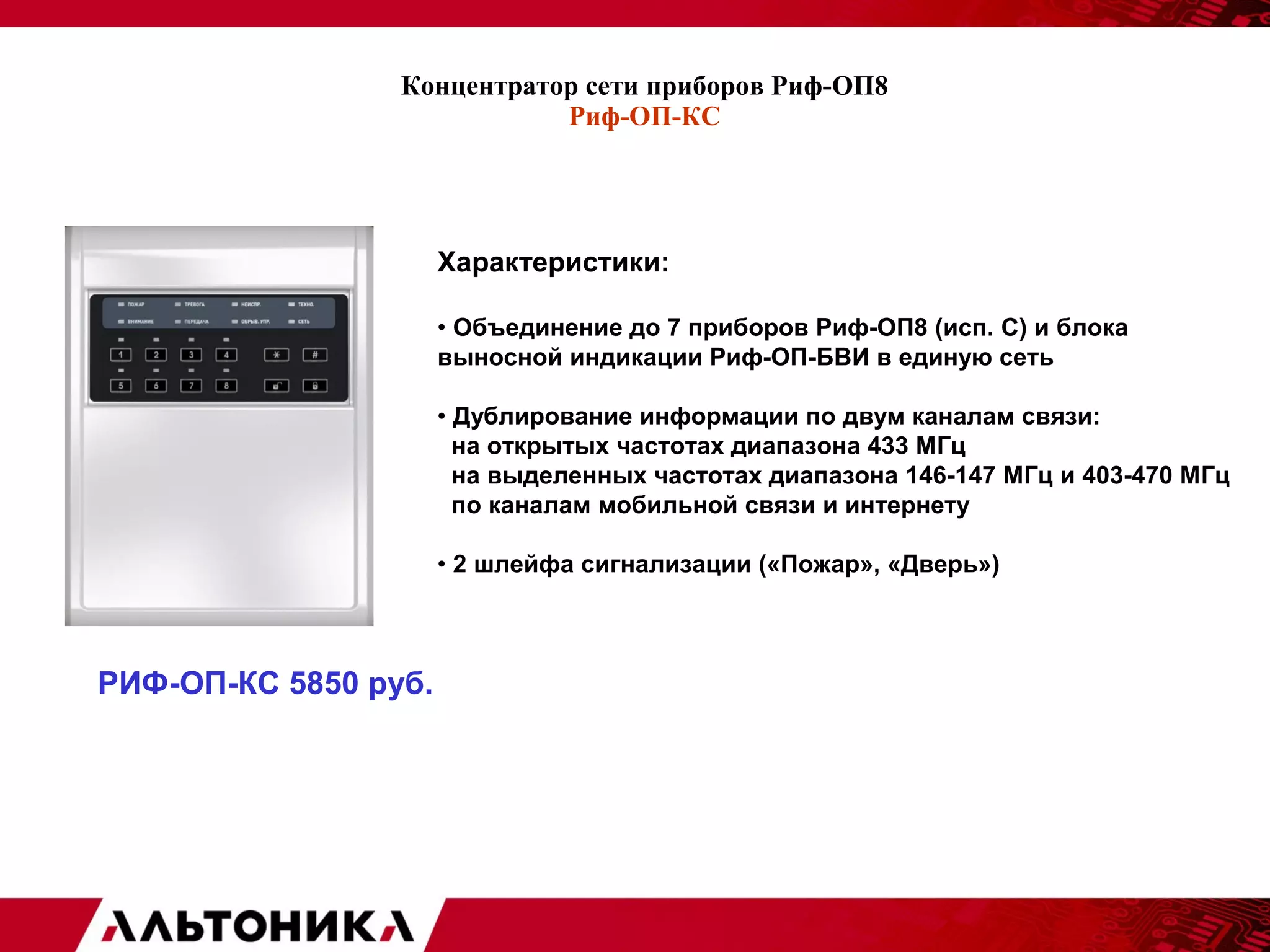 Концентратор сети приборов Риф-ОП8 
Риф-ОП-КС 
Характеристики: 
• Объединение до 7 приборов Риф-ОП8 (исп. С) и блока 
выносной индикации Риф-ОП-БВИ в единую сеть 
• Дублирование информации по двум каналам связи: 
на открытых частотах диапазона 433 МГц 
на выделенных частотах диапазона 146-147 МГц и 403-470 МГц 
по каналам мобильной связи и интернету 
• 2 шлейфа сигнализации («Пожар», «Дверь») 
РИФ-ОП-КС 5850 руб. 
 