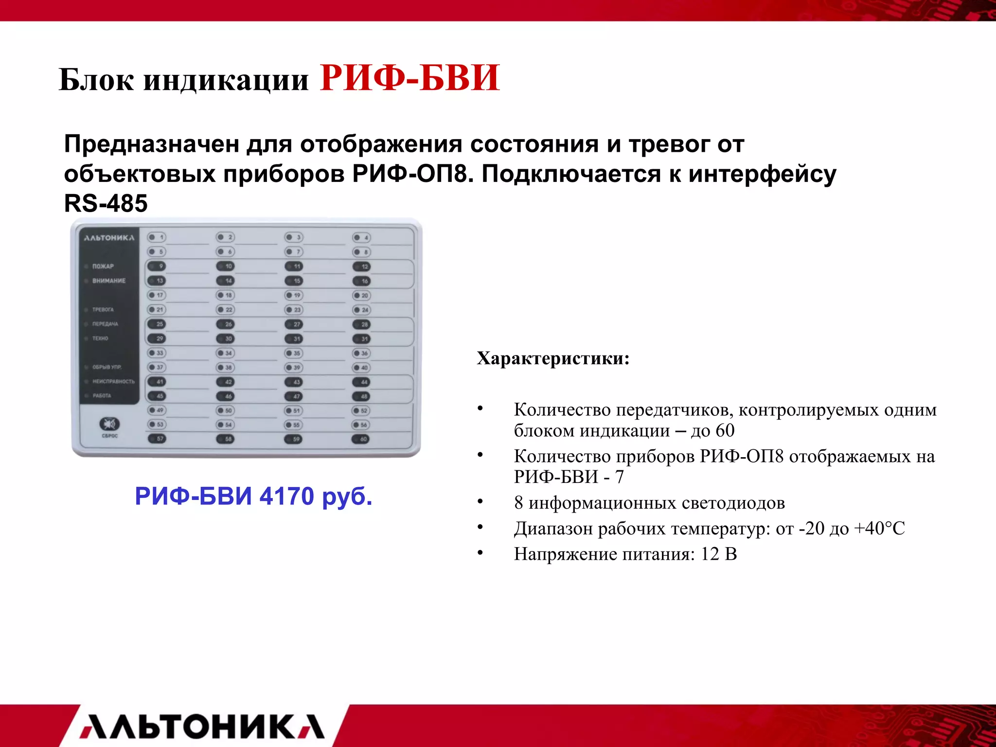 Блок индикации РИФ-БВИ 
Предназначен для отображения состояния и тревог от 
объектовых приборов РИФ-ОП8. Подключается к интерфейсу 
RS-485 
Характеристики: 
• Количество передатчиков, контролируемых одним 
блоком индикации – до 60 
• Количество приборов РИФ-ОП8 отображаемых на 
РИФ-БВИ - 7 
• 8 информационных светодиодов 
• Диапазон рабочих температур: от -20 до +40°С 
• Напряжение питания: 12 В 
РИФ-БВИ 4170 руб. 
 