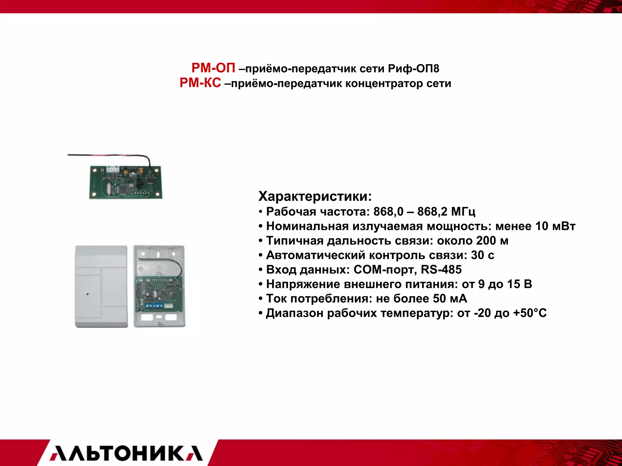 РМ-ОП –приёмо-передатчик сети Риф-ОП8 
РМ-КС –приёмо-передатчик концентратор сети 
Характеристики: 
• Рабочая частота: 868,0 – 868,2 МГц 
• Номинальная излучаемая мощность: менее 10 мВт 
• Типичная дальность связи: около 200 м 
• Автоматический контроль связи: 30 с 
• Вход данных: СОМ-порт, RS-485 
• Напряжение внешнего питания: от 9 до 15 В 
• Ток потребления: не более 50 мА 
• Диапазон рабочих температур: от -20 до +50°С 
 