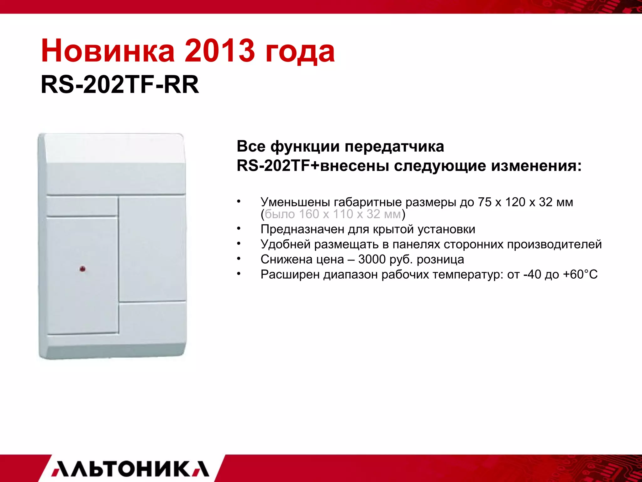 Новинка 2013 года 
RS-202TF-RR 
Все функции передатчика 
RS-202TF+внесены следующие изменения: 
• Уменьшены габаритные размеры до 75 х 120 х 32 мм 
(было 160 х 110 х 32 мм) 
• Предназначен для крытой установки 
• Удобней размещать в панелях сторонних производителей 
• Снижена цена – 3000 руб. розница 
• Расширен диапазон рабочих температур: от -40 до +60°С 
 