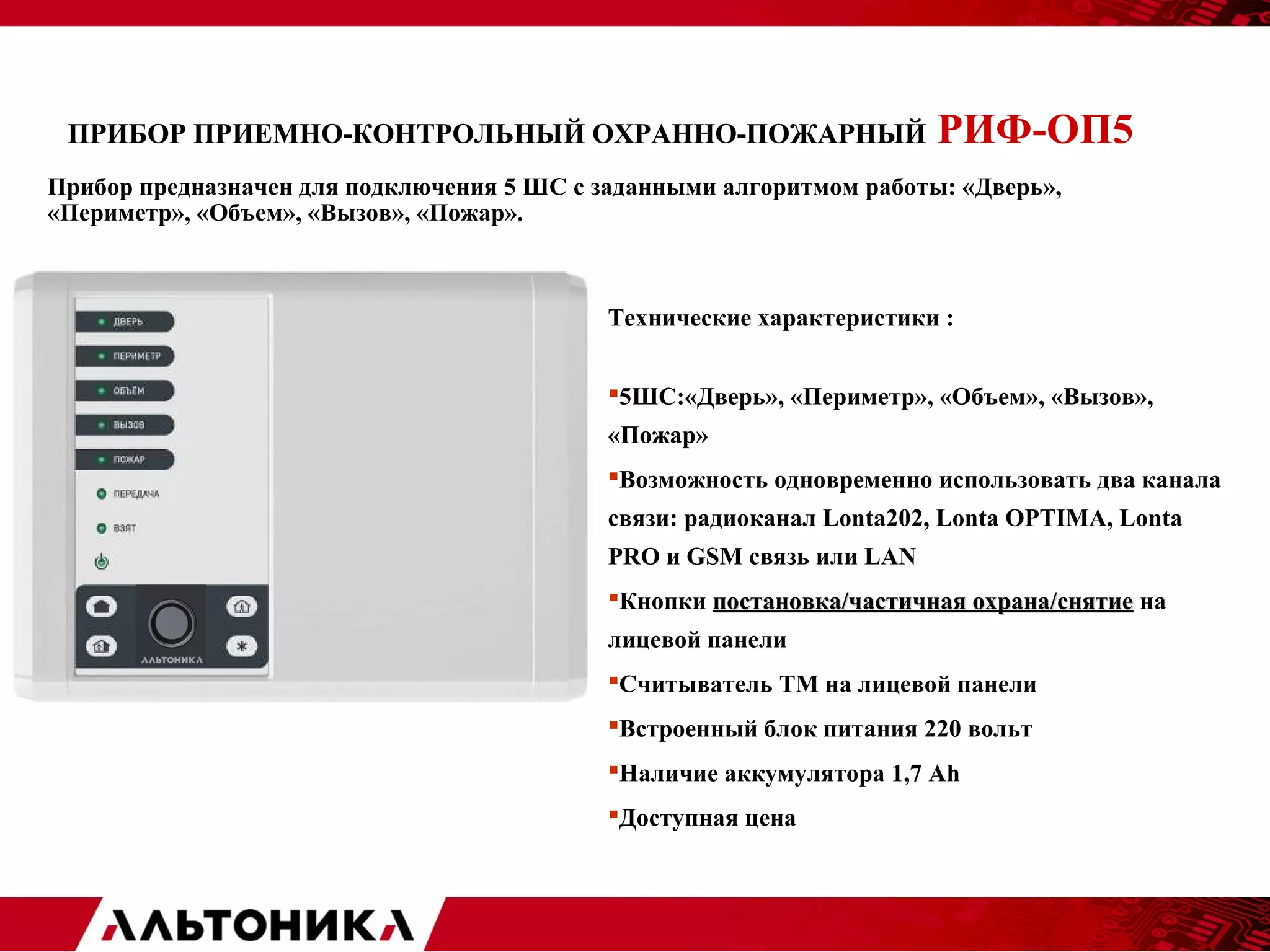 ПРИБОР ПРИЕМНО-КОНТРОЛЬНЫЙ ОХРАННО-ПОЖАРНЫЙ РИФ-ОП5 
Прибор предназначен для подключения 5 ШС с заданными алгоритмом работы: «Дверь», 
«Периметр», «Объем», «Вызов», «Пожар». 
Технические характеристики : 
5ШС:«Дверь», «Периметр», «Объем», «Вызов», 
«Пожар» 
Возможность одновременно использовать два канала 
связи: радиоканал Lonta202, Lonta OPTIMA, Lonta 
PRO и GSM связь или LAN 
Кнопки постановка/ччаассттииччннааяя ооххррааннаа//сснняяттииее на 
лицевой панели 
Считыватель ТМ на лицевой панели 
Встроенный блок питания 220 вольт 
Наличие аккумулятора 1,7 Ah 
Доступная цена 
 