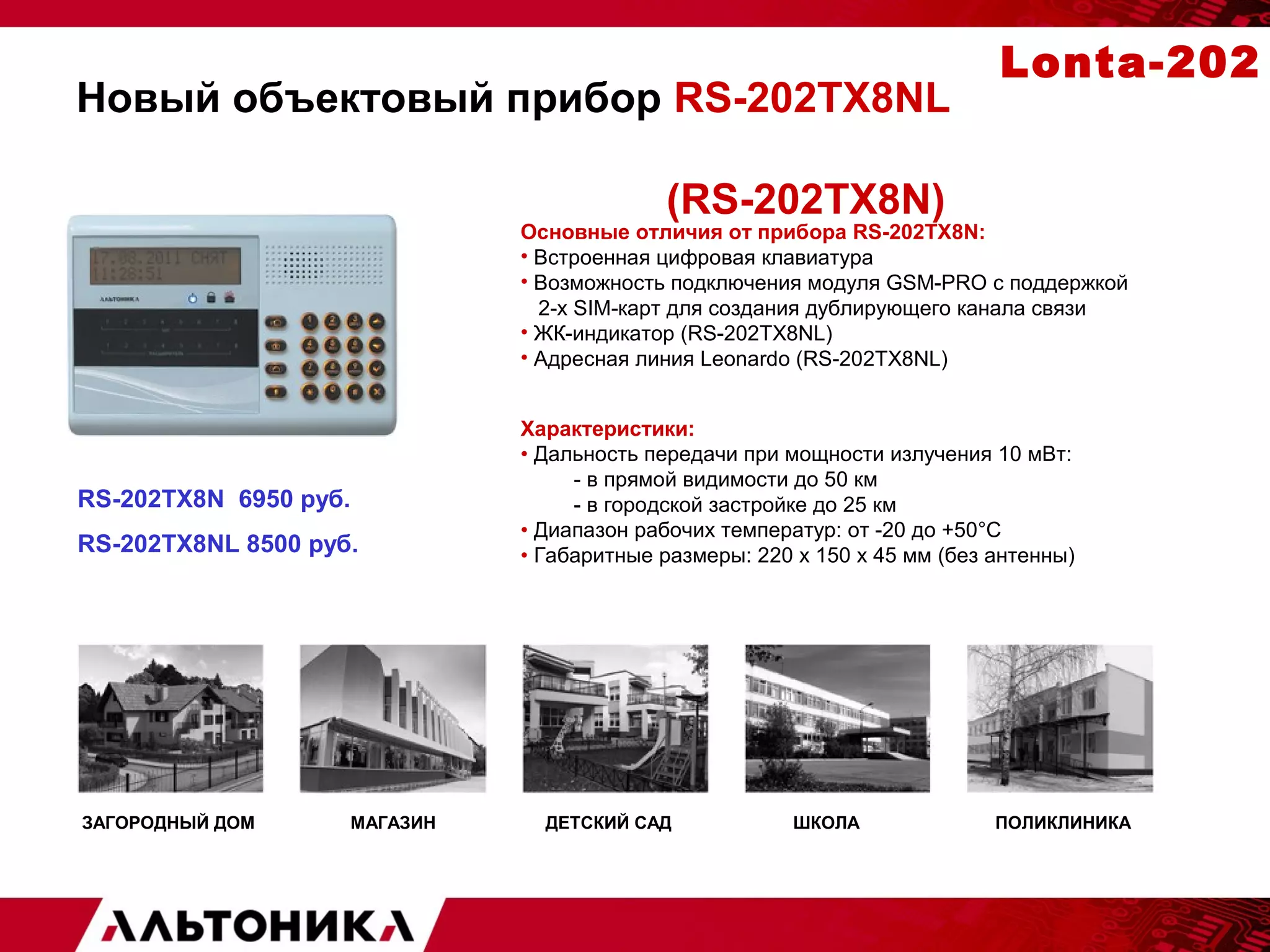 Новый объектовый прибор RS-202TX8NL 
(RS-202TX8N) 
Lonta-202 
Основные отличия от прибора RS-202TX8N: 
• Встроенная цифровая клавиатура 
• Возможность подключения модуля GSM-PRO с поддержкой 
2-х SIM-карт для создания дублирующего канала связи 
• ЖК-индикатор (RS-202TX8NL) 
• Адресная линия Leonardo (RS-202TX8NL) 
Характеристики: 
• Дальность передачи при мощности излучения 10 мВт: 
- в прямой видимости до 50 км 
- в городской застройке до 25 км 
• Диапазон рабочих температур: от -20 до +50°С 
• Габаритные размеры: 220 х 150 х 45 мм (без антенны) 
RS-202TХ8N 6950 руб. 
RS-202TХ8NL 8500 руб. 
ЗАГОРОДНЫЙ ДОМ МАГАЗИН ДЕТСКИЙ САД ШКОЛА ПОЛИКЛИНИКА 
 