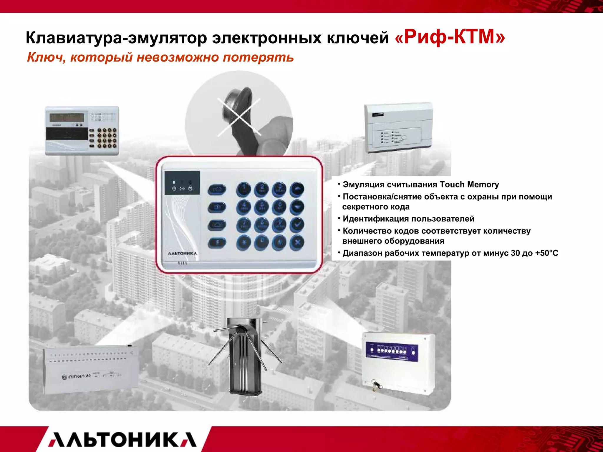 Клавиатура-эмулятор электронных ключей «Риф-КТМ» 
Ключ, который невозможно потерять 
• Эмуляция считывания Touch Memory 
• Постановка/снятие объекта с охраны при помощи 
секретного кода 
• Идентификация пользователей 
• Количество кодов соответствует количеству 
внешнего оборудования 
• Диапазон рабочих температур от минус 30 до +50°С 
 