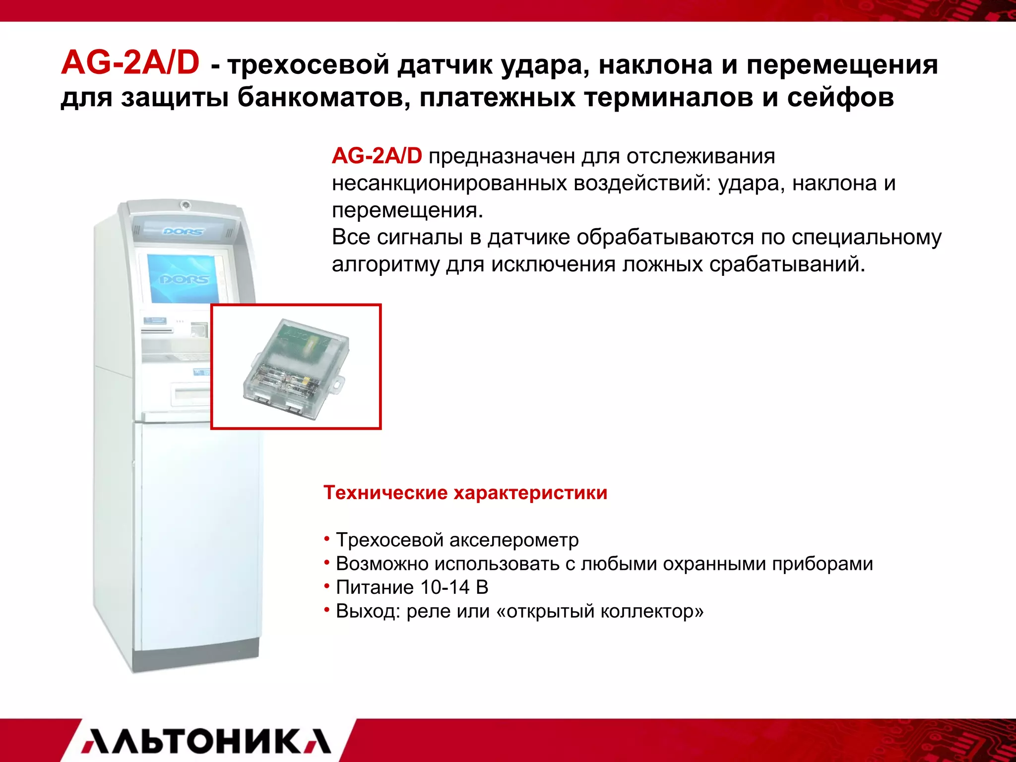 AG-2A/D - трехосевой датчик удара, наклона и перемещения 
для защиты банкоматов, платежных терминалов и сейфов 
AG-2A/D предназначен для отслеживания 
несанкционированных воздействий: удара, наклона и 
перемещения. 
Все сигналы в датчике обрабатываются по специальному 
алгоритму для исключения ложных срабатываний. 
Технические характеристики 
• Трехосевой акселерометр 
• Возможно использовать с любыми охранными приборами 
• Питание 10-14 В 
• Выход: реле или «открытый коллектор» 
 