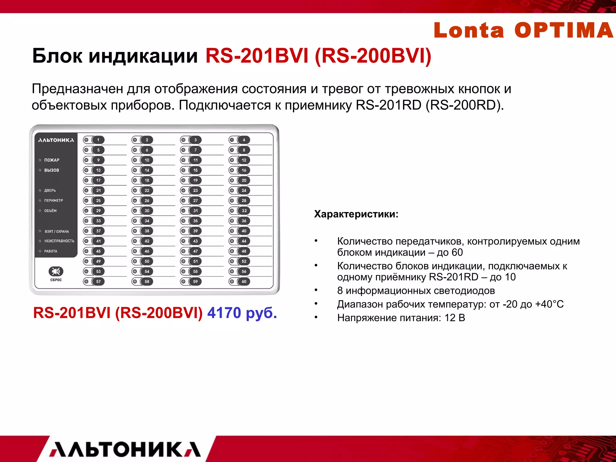 Блок индикации RS-201BVI (RS-200BVI) 
Предназначен для отображения состояния и тревог от тревожных кнопок и 
объектовых приборов. Подключается к приемнику RS-201RD (RS-200RD). 
Характеристики: 
• Количество передатчиков, контролируемых одним 
блоком индикации – до 60 
• Количество блоков индикации, подключаемых к 
одному приёмнику RS-201RD – до 10 
• 8 информационных светодиодов 
• Диапазон рабочих температур: от -20 до +40°С 
• Напряжение питания: 12 В 
RS-201BVI (RS-200BVI) 4170 руб. 
Lonta OPTIMA 
 