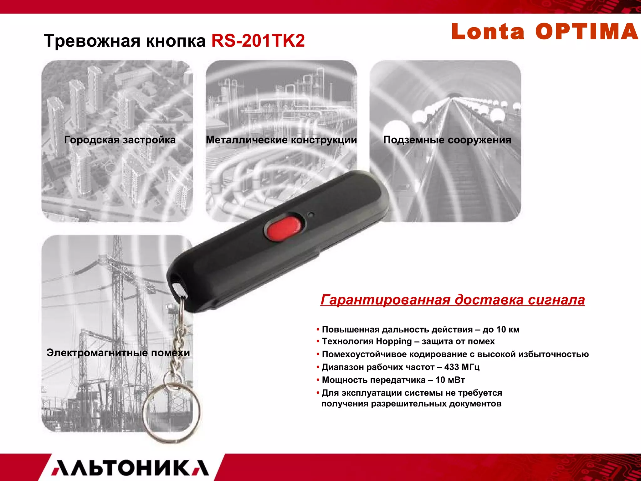 Тревожная кнопка RS-201TK2 
Городская застройка Металлические конструкции Подземные сооружения 
Гарантированная доставка сигнала 
• Повышенная дальность действия – до 10 км 
• Технология Hopping – защита от помех 
• Помехоустойчивое кодирование с высокой избыточностью 
• Диапазон рабочих частот – 433 МГц 
• Мощность передатчика – 10 мВт 
• Для эксплуатации системы не требуется 
получения разрешительных документов 
Электромагнитные помехи 
Lonta OPTIMA 
 