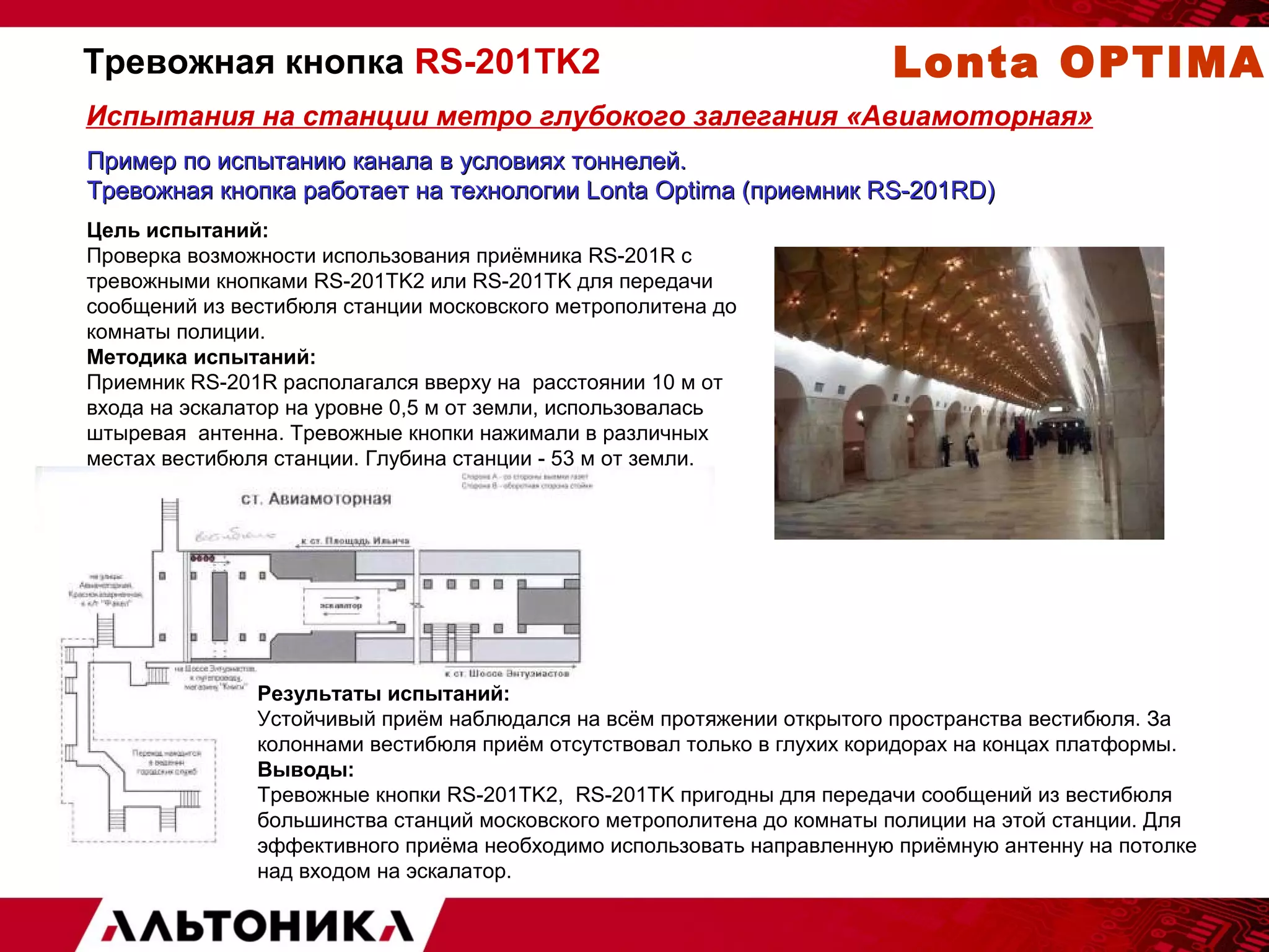 Тревожная кнопка RS-201TK2 Lonta OPTIMA 
Испытания на станции метро глубокого залегания «Авиамоторная» 
Пример по испытанию канала вв ууссллооввиияяхх ттооннннееллеейй.. 
ТТррееввоожжннааяя ккннооппккаа ррааббооттааеетт ннаа ттееххннооллооггииии LLoonnttaa OOppttiimmaa ((ппррииееммнниикк RRSS--220011RRDD)) 
Цель испытаний: 
Проверка возможности использования приёмника RS-201R с 
тревожными кнопками RS-201TK2 или RS-201TK для передачи 
сообщений из вестибюля станции московского метрополитена до 
комнаты полиции. 
Методика испытаний: 
Приемник RS-201R располагался вверху на расстоянии 10 м от 
входа на эскалатор на уровне 0,5 м от земли, использовалась 
штыревая антенна. Тревожные кнопки нажимали в различных 
местах вестибюля станции. Глубина станции - 53 м от земли. 
Результаты испытаний: 
Устойчивый приём наблюдался на всём протяжении открытого пространства вестибюля. За 
колоннами вестибюля приём отсутствовал только в глухих коридорах на концах платформы. 
Выводы: 
Тревожные кнопки RS-201TK2, RS-201TK пригодны для передачи сообщений из вестибюля 
большинства станций московского метрополитена до комнаты полиции на этой станции. Для 
эффективного приёма необходимо использовать направленную приёмную антенну на потолке 
над входом на эскалатор. 
 