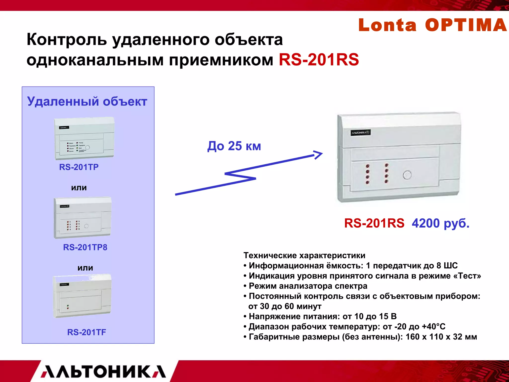 Lonta OPTIMA 
Контроль удаленного объекта 
одноканальным приемником RS-201RS 
Удаленный объект 
RS-201TP8 
или 
RS-201RS 4200 руб. 
RS-201TP 
или 
RS-201TF 
До 25 км 
Технические характеристики 
• Информационная ёмкость: 1 передатчик до 8 ШС 
• Индикация уровня принятого сигнала в режиме «Тест» 
• Режим анализатора спектра 
• Постоянный контроль связи с объектовым прибором: 
от 30 до 60 минут 
• Напряжение питания: от 10 до 15 В 
• Диапазон рабочих температур: от -20 до +40°С 
• Габаритные размеры (без антенны): 160 х 110 х 32 мм 
 