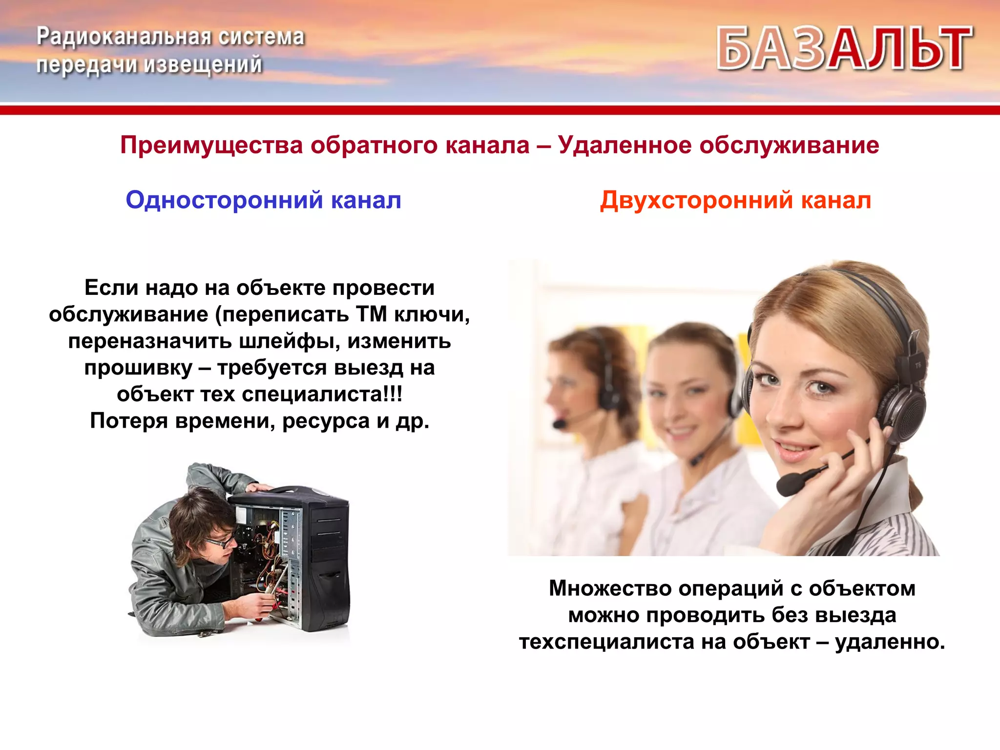 Преимущества обратного канала – Удаленное обслуживание 
Односторонний канал Двухсторонний канал 
Если надо на объекте провести 
обслуживание (переписать ТМ ключи, 
переназначить шлейфы, изменить 
прошивку – требуется выезд на 
объект тех специалиста!!! 
Потеря времени, ресурса и др. 
Множество операций с объектом 
можно проводить без выезда 
техспециалиста на объект – удаленно. 
 
