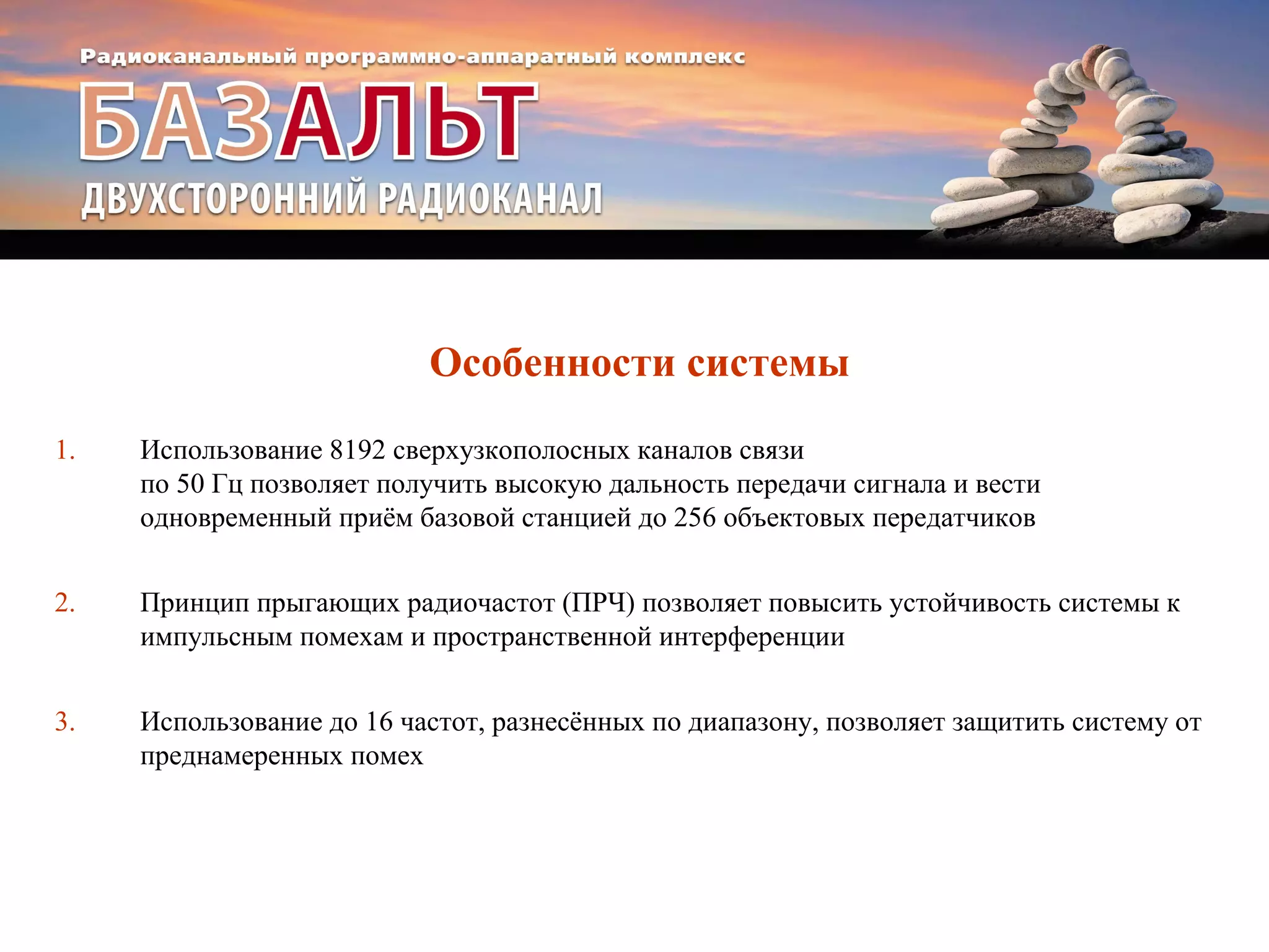 Особенности системы 
1. Использование 8192 сверхузкополосных каналов связи 
по 50 Гц позволяет получить высокую дальность передачи сигнала и вести 
одновременный приём базовой станцией до 256 объектовых передатчиков 
2. Принцип прыгающих радиочастот (ПРЧ) позволяет повысить устойчивость системы к 
импульсным помехам и пространственной интерференции 
3. Использование до 16 частот, разнесённых по диапазону, позволяет защитить систему от 
преднамеренных помех 
 