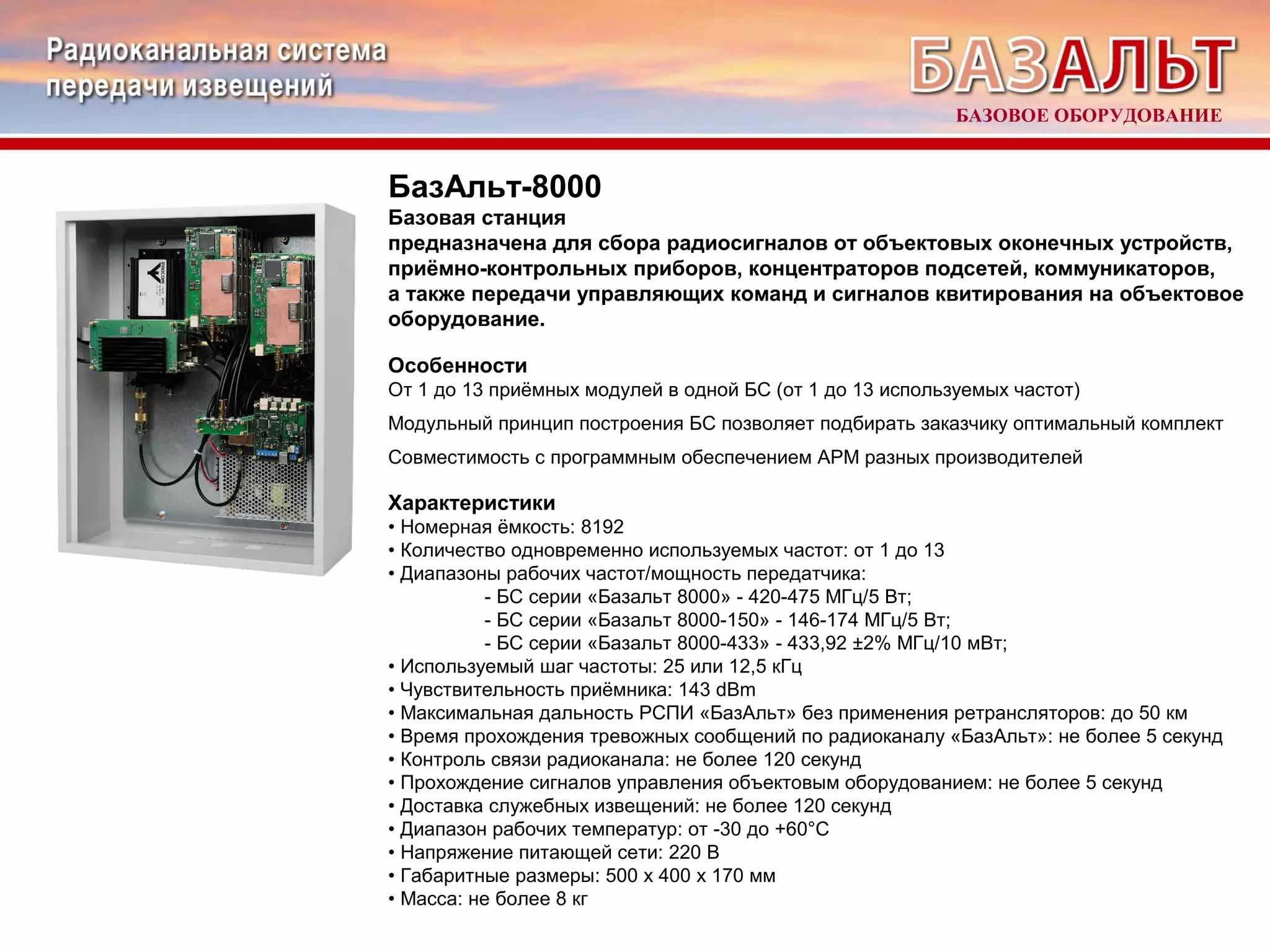 БАЗОВОЕ ОБОРУДОВАНИЕ 
БазАльт-8000 
Базовая станция 
предназначена для сбора радиосигналов от объектовых оконечных устройств, 
приёмно-контрольных приборов, концентраторов подсетей, коммуникаторов, 
а также передачи управляющих команд и сигналов квитирования на объектовое 
оборудование. 
Особенности 
От 1 до 13 приёмных модулей в одной БС (от 1 до 13 используемых частот) 
Модульный принцип построения БС позволяет подбирать заказчику оптимальный комплект 
Совместимость с программным обеспечением АРМ разных производителей 
Характеристики 
• Номерная ёмкость: 8192 
• Количество одновременно используемых частот: от 1 до 13 
• Диапазоны рабочих частот/мощность передатчика: 
- БС серии «Базальт 8000» - 420-475 МГц/5 Вт; 
- БС серии «Базальт 8000-150» - 146-174 МГц/5 Вт; 
- БС серии «Базальт 8000-433» - 433,92 ±2% МГц/10 мВт; 
• Используемый шаг частоты: 25 или 12,5 кГц 
• Чувствительность приёмника: 143 dBm 
• Максимальная дальность РСПИ «БазАльт» без применения ретрансляторов: до 50 км 
• Время прохождения тревожных сообщений по радиоканалу «БазАльт»: не более 5 секунд 
• Контроль связи радиоканала: не более 120 секунд 
• Прохождение сигналов управления объектовым оборудованием: не более 5 секунд 
• Доставка служебных извещений: не более 120 секунд 
• Диапазон рабочих температур: от -30 до +60°С 
• Напряжение питающей сети: 220 В 
• Габаритные размеры: 500 х 400 х 170 мм 
• Масса: не более 8 кг 
 
