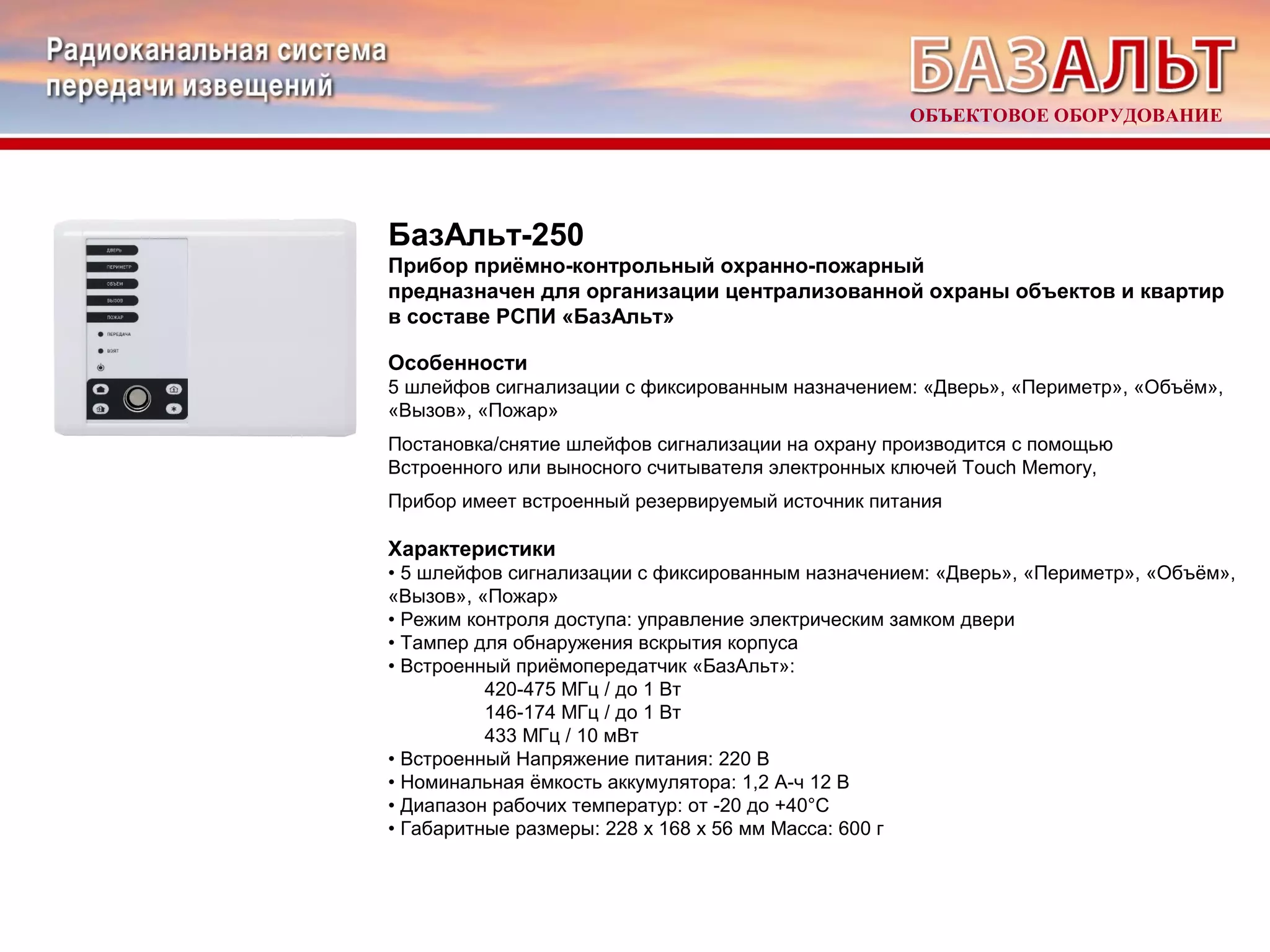 ОБЪЕКТОВОЕ ОБОРУДОВАНИЕ 
БазАльт-250 
Прибор приёмно-контрольный охранно-пожарный 
предназначен для организации централизованной охраны объектов и квартир 
в составе РСПИ «БазАльт» 
Особенности 
5 шлейфов сигнализации с фиксированным назначением: «Дверь», «Периметр», «Объём», 
«Вызов», «Пожар» 
Постановка/снятие шлейфов сигнализации на охрану производится с помощью 
Встроенного или выносного считывателя электронных ключей Touch Memory, 
Прибор имеет встроенный резервируемый источник питания 
Характеристики 
• 5 шлейфов сигнализации с фиксированным назначением: «Дверь», «Периметр», «Объём», 
«Вызов», «Пожар» 
• Режим контроля доступа: управление электрическим замком двери 
• Тампер для обнаружения вскрытия корпуса 
• Встроенный приёмопередатчик «БазАльт»: 
420-475 МГц / до 1 Вт 
146-174 МГц / до 1 Вт 
433 МГц / 10 мВт 
• Встроенный Напряжение питания: 220 В 
• Номинальная ёмкость аккумулятора: 1,2 А-ч 12 В 
• Диапазон рабочих температур: от -20 до +40°С 
• Габаритные размеры: 228 х 168 х 56 мм Масса: 600 г 
 