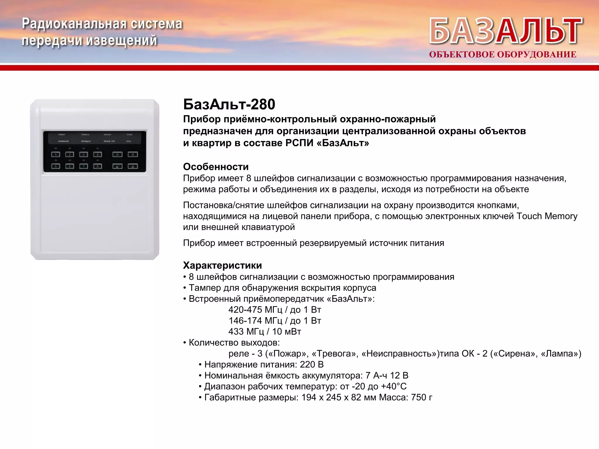 ОБЪЕКТОВОЕ ОБОРУДОВАНИЕ 
БазАльт-280 
Прибор приёмно-контрольный охранно-пожарный 
предназначен для организации централизованной охраны объектов 
и квартир в составе РСПИ «БазАльт» 
Особенности 
Прибор имеет 8 шлейфов сигнализации с возможностью программирования назначения, 
режима работы и объединения их в разделы, исходя из потребности на объекте 
Постановка/снятие шлейфов сигнализации на охрану производится кнопками, 
находящимися на лицевой панели прибора, с помощью электронных ключей Touch Memory 
или внешней клавиатурой 
Прибор имеет встроенный резервируемый источник питания 
Характеристики 
• 8 шлейфов сигнализации с возможностью программирования 
• Тампер для обнаружения вскрытия корпуса 
• Встроенный приёмопередатчик «БазАльт»: 
420-475 МГц / до 1 Вт 
146-174 МГц / до 1 Вт 
433 МГц / 10 мВт 
• Количество выходов: 
реле - 3 («Пожар», «Тревога», «Неисправность»)типа ОК - 2 («Сирена», «Лампа») 
• Напряжение питания: 220 В 
• Номинальная ёмкость аккумулятора: 7 А-ч 12 В 
• Диапазон рабочих температур: от -20 до +40°С 
• Габаритные размеры: 194 х 245 х 82 мм Масса: 750 г 
 
