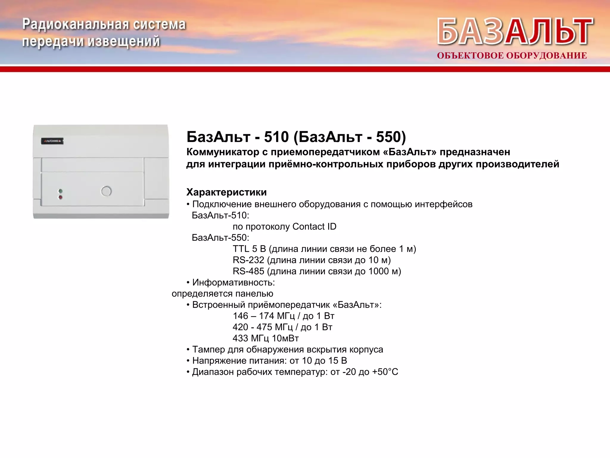 ОБЪЕКТОВОЕ ОБОРУДОВАНИЕ 
БазАльт - 510 (БазАльт - 550) 
Коммуникатор с приемопередатчиком «БазАльт» предназначен 
для интеграции приёмно-контрольных приборов других производителей 
Характеристики 
• Подключение внешнего оборудования с помощью интерфейсов 
БазАльт-510: 
по протоколу Contact ID 
БазАльт-550: 
TTL 5 В (длина линии связи не более 1 м) 
RS-232 (длина линии связи до 10 м) 
RS-485 (длина линии связи до 1000 м) 
• Информативность: 
определяется панелью 
• Встроенный приёмопередатчик «БазАльт»: 
146 – 174 МГц / до 1 Вт 
420 - 475 МГц / до 1 Вт 
433 МГц 10мВт 
• Тампер для обнаружения вскрытия корпуса 
• Напряжение питания: от 10 до 15 В 
• Диапазон рабочих температур: от -20 до +50°С 
 