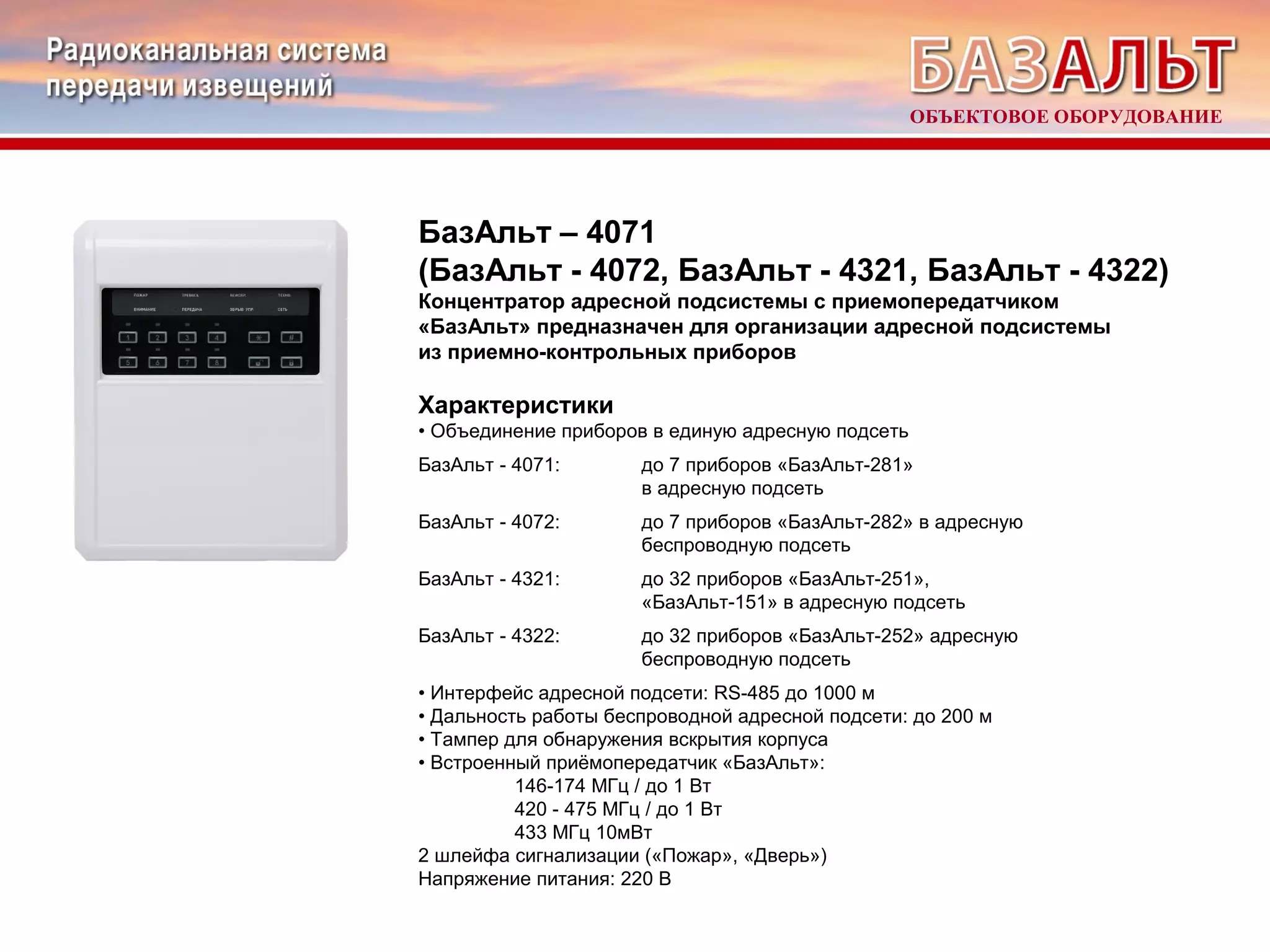 БазАльт – 4071 
(БазАльт - 4072, БазАльт - 4321, БазАльт - 4322) 
Концентратор адресной подсистемы с приемопередатчиком 
«БазАльт» предназначен для организации адресной подсистемы 
из приемно-контрольных приборов 
Характеристики 
• Объединение приборов в единую адресную подсеть 
БазАльт - 4071: до 7 приборов «БазАльт-281» 
в адресную подсеть 
БазАльт - 4072: до 7 приборов «БазАльт-282» в адресную 
беспроводную подсеть 
БазАльт - 4321: до 32 приборов «БазАльт-251», 
«БазАльт-151» в адресную подсеть 
БазАльт - 4322: до 32 приборов «БазАльт-252» адресную 
беспроводную подсеть 
• Интерфейс адресной подсети: RS-485 до 1000 м 
• Дальность работы беспроводной адресной подсети: до 200 м 
• Тампер для обнаружения вскрытия корпуса 
• Встроенный приёмопередатчик «БазАльт»: 
146-174 МГц / до 1 Вт 
420 - 475 МГц / до 1 Вт 
433 МГц 10мВт 
2 шлейфа сигнализации («Пожар», «Дверь») 
Напряжение питания: 220 В 
ОБЪЕКТОВОЕ ОБОРУДОВАНИЕ 
 