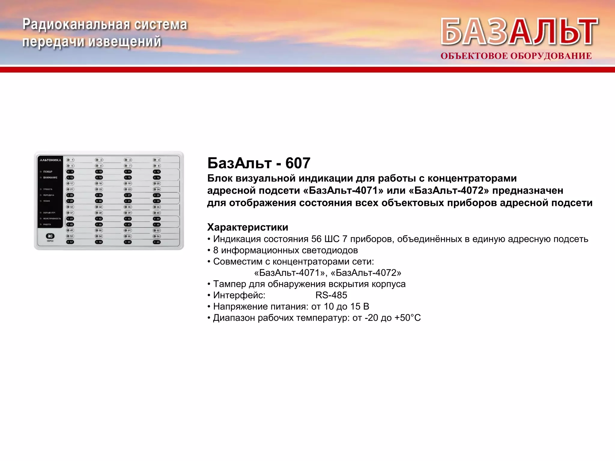 ОБЪЕКТОВОЕ ОБОРУДОВАНИЕ 
БазАльт - 607 
Блок визуальной индикации для работы с концентраторами 
адресной подсети «БазАльт-4071» или «БазАльт-4072» предназначен 
для отображения состояния всех объектовых приборов адресной подсети 
Характеристики 
• Индикация состояния 56 ШС 7 приборов, объединённых в единую адресную подсеть 
• 8 информационных светодиодов 
• Совместим с концентраторами сети: 
«БазАльт-4071», «БазАльт-4072» 
• Тампер для обнаружения вскрытия корпуса 
• Интерфейс: RS-485 
• Напряжение питания: от 10 до 15 В 
• Диапазон рабочих температур: от -20 до +50°С 
 