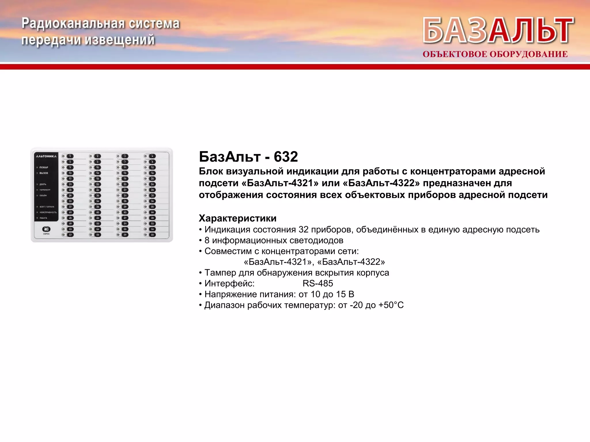 БазАльт - 632 
Блок визуальной индикации для работы с концентраторами адресной 
подсети «БазАльт-4321» или «БазАльт-4322» предназначен для 
отображения состояния всех объектовых приборов адресной подсети 
Характеристики 
• Индикация состояния 32 приборов, объединённых в единую адресную подсеть 
• 8 информационных светодиодов 
• Совместим с концентраторами сети: 
«БазАльт-4321», «БазАльт-4322» 
• Тампер для обнаружения вскрытия корпуса 
• Интерфейс: RS-485 
• Напряжение питания: от 10 до 15 В 
• Диапазон рабочих температур: от -20 до +50°С 
ОБЪЕКТОВОЕ ОБОРУДОВАНИЕ 
 