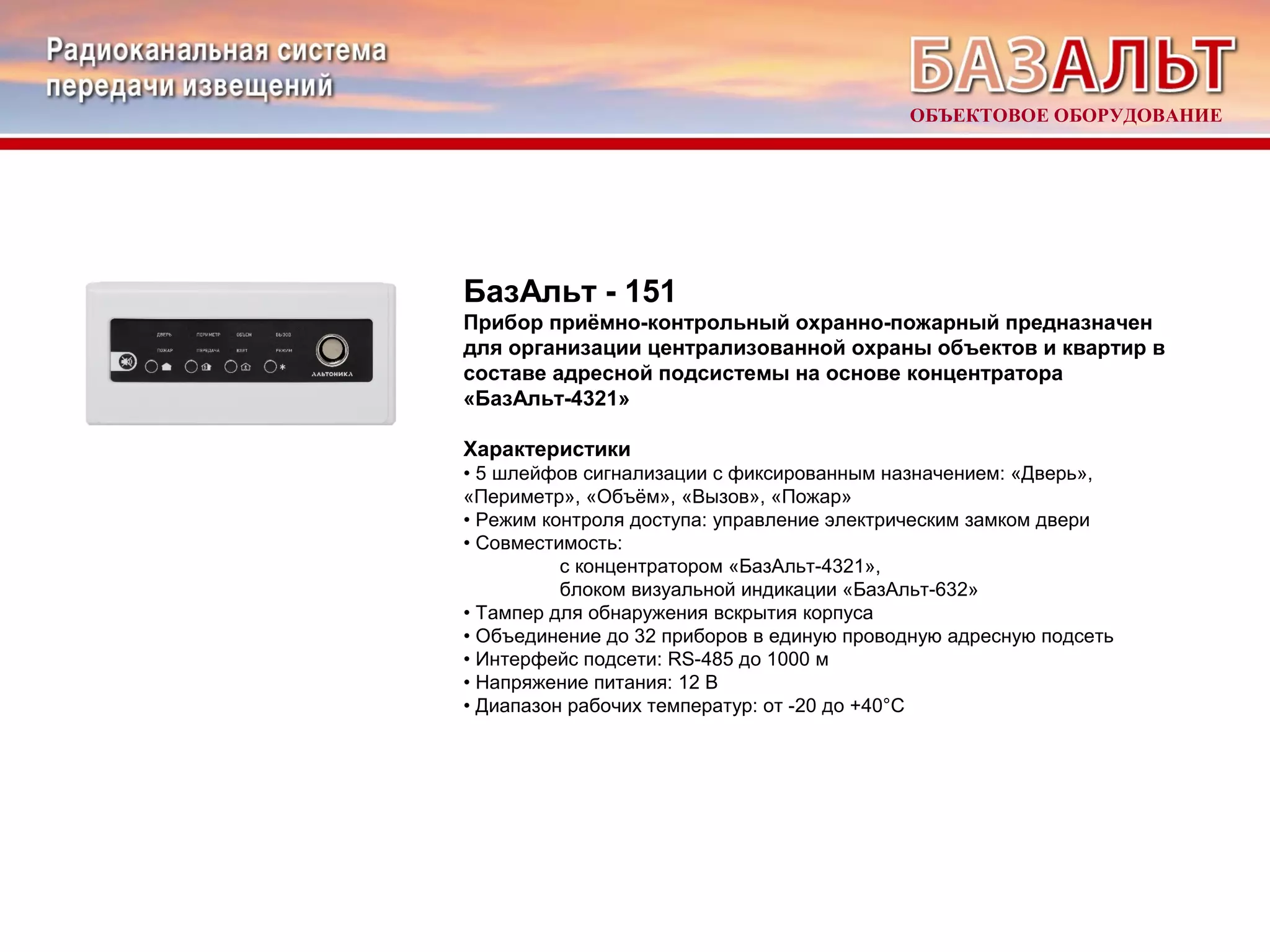 ОБЪЕКТОВОЕ ОБОРУДОВАНИЕ 
БазАльт - 151 
Прибор приёмно-контрольный охранно-пожарный предназначен 
для организации централизованной охраны объектов и квартир в 
составе адресной подсистемы на основе концентратора 
«БазАльт-4321» 
Характеристики 
• 5 шлейфов сигнализации с фиксированным назначением: «Дверь», 
«Периметр», «Объём», «Вызов», «Пожар» 
• Режим контроля доступа: управление электрическим замком двери 
• Совместимость: 
с концентратором «БазАльт-4321», 
блоком визуальной индикации «БазАльт-632» 
• Тампер для обнаружения вскрытия корпуса 
• Объединение до 32 приборов в единую проводную адресную подсеть 
• Интерфейс подсети: RS-485 до 1000 м 
• Напряжение питания: 12 В 
• Диапазон рабочих температур: от -20 до +40°С 
 