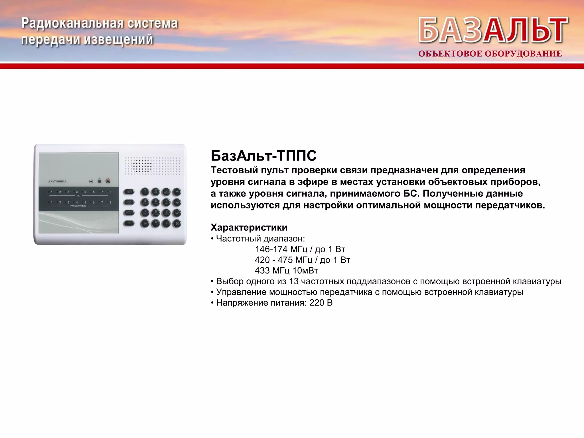 ОБЪЕКТОВОЕ ОБОРУДОВАНИЕ 
БазАльт-ТППС 
Тестовый пульт проверки связи предназначен для определения 
уровня сигнала в эфире в местах установки объектовых приборов, 
а также уровня сигнала, принимаемого БС. Полученные данные 
используются для настройки оптимальной мощности передатчиков. 
Характеристики 
• Частотный диапазон: 
146-174 МГц / до 1 Вт 
420 - 475 МГц / до 1 Вт 
433 МГц 10мВт 
• Выбор одного из 13 частотных поддиапазонов с помощью встроенной клавиатуры 
• Управление мощностью передатчика с помощью встроенной клавиатуры 
• Напряжение питания: 220 В 
 
